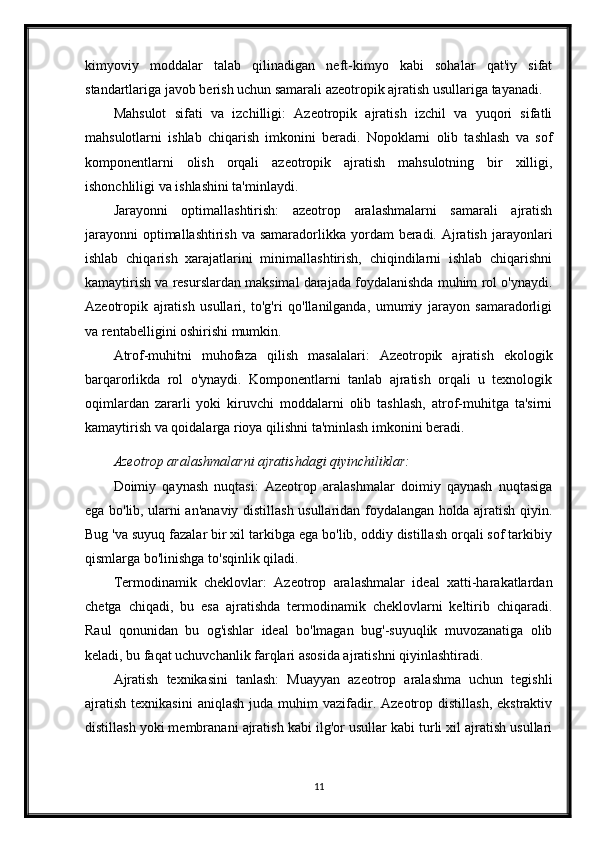 kimyoviy   moddalar   talab   qilinadigan   neft-kimyo   kabi   sohalar   qat'iy   sifat
standartlariga javob berish uchun samarali azeotropik ajratish usullariga tayanadi.
Mahsulot   sifati   va   izchilligi:   Azeotropik   ajratish   izchil   va   yuqori   sifatli
mahsulotlarni   ishlab   chiqarish   imkonini   beradi.   Nopoklarni   olib   tashlash   va   sof
komponentlarni   olish   orqali   azeotropik   ajratish   mahsulotning   bir   xilligi,
ishonchliligi va ishlashini ta'minlaydi.
Jarayonni   optimallashtirish:   azeotrop   aralashmalarni   samarali   ajratish
jarayonni  optimallashtirish  va samaradorlikka yordam  beradi.  Ajratish  jarayonlari
ishlab   chiqarish   xarajatlarini   minimallashtirish,   chiqindilarni   ishlab   chiqarishni
kamaytirish va resurslardan maksimal darajada foydalanishda muhim rol o'ynaydi.
Azeotropik   ajratish   usullari,   to'g'ri   qo'llanilganda,   umumiy   jarayon   samaradorligi
va rentabelligini oshirishi mumkin.
Atrof-muhitni   muhofaza   qilish   masalalari:   Azeotropik   ajratish   ekologik
barqarorlikda   rol   o'ynaydi.   Komponentlarni   tanlab   ajratish   orqali   u   texnologik
oqimlardan   zararli   yoki   kiruvchi   moddalarni   olib   tashlash,   atrof-muhitga   ta'sirni
kamaytirish va qoidalarga rioya qilishni ta'minlash imkonini beradi.
Azeotrop aralashmalarni ajratishdagi qiyinchiliklar:
Doimiy   qaynash   nuqtasi:   Azeotrop   aralashmalar   doimiy   qaynash   nuqtasiga
ega bo'lib, ularni an'anaviy distillash usullaridan foydalangan holda ajratish qiyin.
Bug 'va suyuq fazalar bir xil tarkibga ega bo'lib, oddiy distillash orqali sof tarkibiy
qismlarga bo'linishga to'sqinlik qiladi.
Termodinamik   cheklovlar:   Azeotrop   aralashmalar   ideal   xatti-harakatlardan
chetga   chiqadi,   bu   esa   ajratishda   termodinamik   cheklovlarni   keltirib   chiqaradi.
Raul   qonunidan   bu   og'ishlar   ideal   bo'lmagan   bug'-suyuqlik   muvozanatiga   olib
keladi, bu faqat uchuvchanlik farqlari asosida ajratishni qiyinlashtiradi.
Ajratish   texnikasini   tanlash:   Muayyan   azeotrop   aralashma   uchun   tegishli
ajratish   texnikasini  aniqlash  juda  muhim   vazifadir.  Azeotrop  distillash,  ekstraktiv
distillash yoki membranani ajratish kabi ilg'or usullar kabi turli xil ajratish usullari
11 