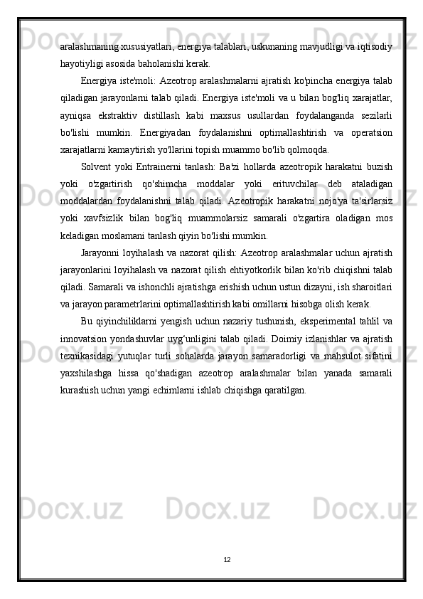 aralashmaning xususiyatlari, energiya talablari, uskunaning mavjudligi va iqtisodiy
hayotiyligi asosida baholanishi kerak.
Energiya iste'moli: Azeotrop aralashmalarni ajratish ko'pincha energiya talab
qiladigan jarayonlarni talab qiladi. Energiya iste'moli va u bilan bog'liq xarajatlar,
ayniqsa   ekstraktiv   distillash   kabi   maxsus   usullardan   foydalanganda   sezilarli
bo'lishi   mumkin.   Energiyadan   foydalanishni   optimallashtirish   va   operatsion
xarajatlarni kamaytirish yo'llarini topish muammo bo'lib qolmoqda.
Solvent   yoki   Entrainerni   tanlash:   Ba'zi   hollarda   azeotropik   harakatni   buzish
yoki   o'zgartirish   qo'shimcha   moddalar   yoki   erituvchilar   deb   ataladigan
moddalardan   foydalanishni   talab   qiladi.   Azeotropik   harakatni   nojo'ya   ta'sirlarsiz
yoki   xavfsizlik   bilan   bog'liq   muammolarsiz   samarali   o'zgartira   oladigan   mos
keladigan moslamani tanlash qiyin bo'lishi mumkin.
Jarayonni  loyihalash  va nazorat  qilish:  Azeotrop aralashmalar  uchun ajratish
jarayonlarini loyihalash va nazorat qilish ehtiyotkorlik bilan ko'rib chiqishni  talab
qiladi. Samarali va ishonchli ajratishga erishish uchun ustun dizayni, ish sharoitlari
va jarayon parametrlarini optimallashtirish kabi omillarni hisobga olish kerak.
Bu  qiyinchiliklarni   yengish  uchun  nazariy  tushunish,  eksperimental   tahlil  va
innovatsion  yondashuvlar   uyg‘unligini  talab  qiladi. Doimiy  izlanishlar  va  ajratish
texnikasidagi   yutuqlar   turli   sohalarda   jarayon   samaradorligi   va   mahsulot   sifatini
yaxshilashga   hissa   qo'shadigan   azeotrop   aralashmalar   bilan   yanada   samarali
kurashish uchun yangi echimlarni ishlab chiqishga qaratilgan.
12 