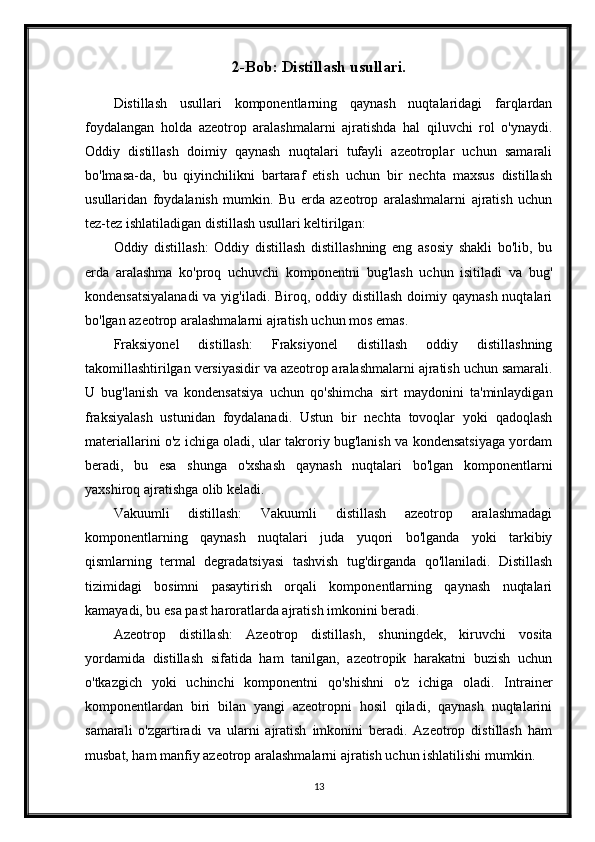 2-Bob: Distillash usullari.
Distillash   usullari   komponentlarning   qaynash   nuqtalaridagi   farqlardan
foydalangan   holda   azeotrop   aralashmalarni   ajratishda   hal   qiluvchi   rol   o'ynaydi.
Oddiy   distillash   doimiy   qaynash   nuqtalari   tufayli   azeotroplar   uchun   samarali
bo'lmasa-da,   bu   qiyinchilikni   bartaraf   etish   uchun   bir   nechta   maxsus   distillash
usullaridan   foydalanish   mumkin.   Bu   erda   azeotrop   aralashmalarni   ajratish   uchun
tez-tez ishlatiladigan distillash usullari keltirilgan:
Oddiy   distillash:   Oddiy   distillash   distillashning   eng   asosiy   shakli   bo'lib,   bu
erda   aralashma   ko'proq   uchuvchi   komponentni   bug'lash   uchun   isitiladi   va   bug'
kondensatsiyalanadi  va yig'iladi. Biroq, oddiy distillash doimiy qaynash  nuqtalari
bo'lgan azeotrop aralashmalarni ajratish uchun mos emas.
Fraksiyonel   distillash:   Fraksiyonel   distillash   oddiy   distillashning
takomillashtirilgan versiyasidir va azeotrop aralashmalarni ajratish uchun samarali.
U   bug'lanish   va   kondensatsiya   uchun   qo'shimcha   sirt   maydonini   ta'minlaydigan
fraksiyalash   ustunidan   foydalanadi.   Ustun   bir   nechta   tovoqlar   yoki   qadoqlash
materiallarini o'z ichiga oladi, ular takroriy bug'lanish va kondensatsiyaga yordam
beradi,   bu   esa   shunga   o'xshash   qaynash   nuqtalari   bo'lgan   komponentlarni
yaxshiroq ajratishga olib keladi.
Vakuumli   distillash:   Vakuumli   distillash   azeotrop   aralashmadagi
komponentlarning   qaynash   nuqtalari   juda   yuqori   bo'lganda   yoki   tarkibiy
qismlarning   termal   degradatsiyasi   tashvish   tug'dirganda   qo'llaniladi.   Distillash
tizimidagi   bosimni   pasaytirish   orqali   komponentlarning   qaynash   nuqtalari
kamayadi, bu esa past haroratlarda ajratish imkonini beradi.
Azeotrop   distillash:   Azeotrop   distillash,   shuningdek,   kiruvchi   vosita
yordamida   distillash   sifatida   ham   tanilgan,   azeotropik   harakatni   buzish   uchun
o'tkazgich   yoki   uchinchi   komponentni   qo'shishni   o'z   ichiga   oladi.   Intrainer
komponentlardan   biri   bilan   yangi   azeotropni   hosil   qiladi,   qaynash   nuqtalarini
samarali   o'zgartiradi   va   ularni   ajratish   imkonini   beradi.   Azeotrop   distillash   ham
musbat, ham manfiy azeotrop aralashmalarni ajratish uchun ishlatilishi mumkin.
13 