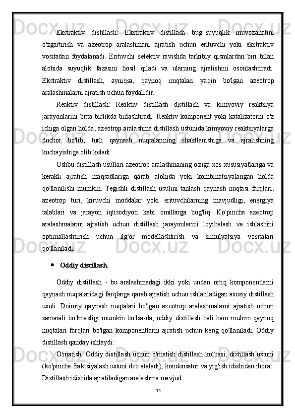 Ekstraktiv   distillash:   Ekstraktiv   distillash   bug'-suyuqlik   muvozanatini
o'zgartirish   va   azeotrop   aralashmani   ajratish   uchun   erituvchi   yoki   ekstraktiv
vositadan   foydalanadi.   Erituvchi   selektiv   ravishda   tarkibiy   qismlardan   biri   bilan
alohida   suyuqlik   fazasini   hosil   qiladi   va   ularning   ajralishini   osonlashtiradi.
Ekstraktiv   distillash,   ayniqsa,   qaynoq   nuqtalari   yaqin   bo'lgan   azeotrop
aralashmalarni ajratish uchun foydalidir.
Reaktiv   distillash:   Reaktiv   distillash   distillash   va   kimyoviy   reaktsiya
jarayonlarini   bitta  birlikda  birlashtiradi.  Reaktiv  komponent   yoki  katalizatorni  o'z
ichiga olgan holda, azeotrop aralashma distillash ustunida kimyoviy reaktsiyalarga
duchor   bo'lib,   turli   qaynash   nuqtalarining   shakllanishiga   va   ajralishning
kuchayishiga olib keladi.
Ushbu distillash usullari azeotrop aralashmaning o'ziga xos xususiyatlariga va
kerakli   ajratish   maqsadlariga   qarab   alohida   yoki   kombinatsiyalangan   holda
qo'llanilishi   mumkin.   Tegishli   distillash   usulini   tanlash   qaynash   nuqtasi   farqlari,
azeotrop   turi,   kiruvchi   moddalar   yoki   erituvchilarning   mavjudligi,   energiya
talablari   va   jarayon   iqtisodiyoti   kabi   omillarga   bog'liq.   Ko'pincha   azeotrop
aralashmalarni   ajratish   uchun   distillash   jarayonlarini   loyihalash   va   ishlashini
optimallashtirish   uchun   ilg'or   modellashtirish   va   simulyatsiya   vositalari
qo'llaniladi.
 Oddiy distillash.
Oddiy   distillash   -   bu   aralashmadagi   ikki   yoki   undan   ortiq   komponentlarni
qaynash nuqtalaridagi farqlarga qarab ajratish uchun ishlatiladigan asosiy distillash
usuli.   Doimiy   qaynash   nuqtalari   bo'lgan   azeotrop   aralashmalarni   ajratish   uchun
samarali   bo'lmasligi   mumkin   bo'lsa-da,   oddiy   distillash   hali   ham   muhim   qaynoq
nuqtalari   farqlari   bo'lgan   komponentlarni   ajratish   uchun   keng   qo'llaniladi.   Oddiy
distillash qanday ishlaydi:
O'rnatish: Oddiy distillash uchun o'rnatish distillash kolbasi, distillash ustuni
(ko'pincha fraktsiyalash ustuni deb ataladi), kondensator va yig'ish idishidan iborat.
Distillash idishida ajratiladigan aralashma mavjud.
14