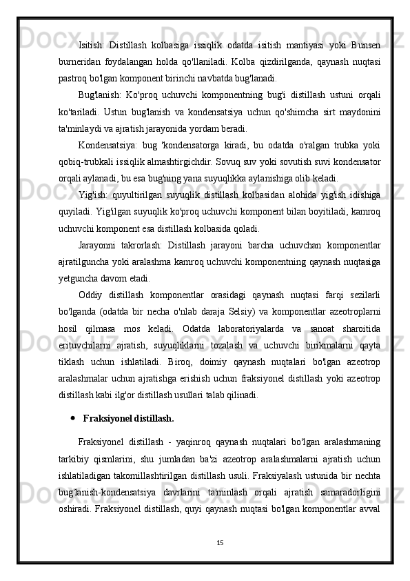 Isitish:   Distillash   kolbasiga   issiqlik   odatda   isitish   mantiyasi   yoki   Bunsen
burneridan   foydalangan   holda   qo'llaniladi.   Kolba   qizdirilganda,   qaynash   nuqtasi
pastroq bo'lgan komponent birinchi navbatda bug'lanadi.
Bug'lanish:   Ko'proq   uchuvchi   komponentning   bug'i   distillash   ustuni   orqali
ko'tariladi.   Ustun   bug'lanish   va   kondensatsiya   uchun   qo'shimcha   sirt   maydonini
ta'minlaydi va ajratish jarayonida yordam beradi.
Kondensatsiya:   bug   'kondensatorga   kiradi,   bu   odatda   o'ralgan   trubka   yoki
qobiq-trubkali issiqlik almashtirgichdir. Sovuq suv yoki sovutish suvi kondensator
orqali aylanadi, bu esa bug'ning yana suyuqlikka aylanishiga olib keladi.
Yig'ish:   quyultirilgan   suyuqlik   distillash   kolbasidan   alohida   yig'ish   idishiga
quyiladi. Yig'ilgan suyuqlik ko'proq uchuvchi komponent bilan boyitiladi, kamroq
uchuvchi komponent esa distillash kolbasida qoladi.
Jarayonni   takrorlash:   Distillash   jarayoni   barcha   uchuvchan   komponentlar
ajratilguncha yoki aralashma kamroq uchuvchi komponentning qaynash nuqtasiga
yetguncha davom etadi.
Oddiy   distillash   komponentlar   orasidagi   qaynash   nuqtasi   farqi   sezilarli
bo'lganda   (odatda   bir   necha   o'nlab   daraja   Selsiy)   va   komponentlar   azeotroplarni
hosil   qilmasa   mos   keladi.   Odatda   laboratoriyalarda   va   sanoat   sharoitida
erituvchilarni   ajratish,   suyuqliklarni   tozalash   va   uchuvchi   birikmalarni   qayta
tiklash   uchun   ishlatiladi.   Biroq,   doimiy   qaynash   nuqtalari   bo'lgan   azeotrop
aralashmalar   uchun   ajratishga   erishish   uchun   fraksiyonel   distillash   yoki   azeotrop
distillash kabi ilg'or distillash usullari talab qilinadi.
 Fraksiyonel distillash.
Fraksiyonel   distillash   -   yaqinroq   qaynash   nuqtalari   bo'lgan   aralashmaning
tarkibiy   qismlarini,   shu   jumladan   ba'zi   azeotrop   aralashmalarni   ajratish   uchun
ishlatiladigan  takomillashtirilgan  distillash   usuli.  Fraksiyalash   ustunida  bir   nechta
bug'lanish-kondensatsiya   davrlarini   ta'minlash   orqali   ajratish   samaradorligini
oshiradi. Fraksiyonel  distillash, quyi  qaynash nuqtasi  bo'lgan komponentlar  avval
15