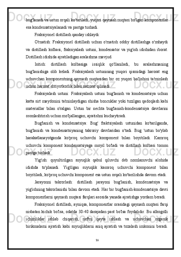 bug'lanadi va ustun orqali ko'tariladi, yuqori qaynash nuqtasi bo'lgan komponentlar
esa kondensatsiyalanadi va pastga tushadi.
Fraksiyonel distillash qanday ishlaydi:
O'rnatish:   Fraksiyonel   distillash   uchun   o'rnatish   oddiy   distillashga   o'xshaydi
va   distillash   kolbasi,   fraksiyalash   ustuni,   kondensator   va   yig'ish   idishidan   iborat.
Distillash idishida ajratiladigan aralashma mavjud.
Isitish:   distillash   kolbasiga   issiqlik   qo'llaniladi,   bu   aralashmaning
bug'lanishiga   olib   keladi.   Fraksiyalash   ustunining   yuqori   qismidagi   harorat   eng
uchuvchan komponentning qaynash  nuqtasidan  bir  oz yuqori bo'lishini  ta'minlash
uchun harorat ehtiyotkorlik bilan nazorat qilinadi.
Fraksiyalash   ustuni:   Fraksiyalash   ustuni   bug'lanish   va   kondensatsiya   uchun
katta sirt maydonini ta'minlaydigan shisha boncuklar yoki tuzilgan qadoqlash kabi
materiallar   bilan   o'ralgan.   Ustun   bir   nechta   bug'lanish-kondensatsiya   davrlarini
osonlashtirish uchun mo'ljallangan, ajratishni kuchaytiradi.
Bug'lanish   va   kondensatsiya:   Bug'   fraktsiyalash   ustunidan   ko'tarilganda,
bug'lanish   va   kondensatsiyaning   takroriy   davrlaridan   o'tadi.   Bug   'ustun   bo'ylab
harakatlanayotganda   ko'proq   uchuvchi   komponent   bilan   boyitiladi.   Kamroq
uchuvchi   komponent   kondensatsiyaga   moyil   bo'ladi   va   distillash   kolbasi   tomon
pastga tushadi.
Yig'ish:   quyultirilgan   suyuqlik   qabul   qiluvchi   deb   nomlanuvchi   alohida
idishda   to'planadi.   Yig'ilgan   suyuqlik   kamroq   uchuvchi   komponent   bilan
boyitiladi, ko'proq uchuvchi komponent esa ustun orqali ko'tarilishda davom etadi.
Jarayonni   takrorlash:   distillash   jarayoni   bug'lanish,   kondensatsiya   va
yig'ishning takrorlanishi bilan davom etadi. Har bir bug'lanish-kondensatsiya davri
komponentlarni qaynash nuqtasi farqlari asosida yanada ajratishga yordam beradi.
Fraksiyonel distillash, ayniqsa, komponentlar orasidagi qaynash nuqtasi farqi
nisbatan kichik bo'lsa, odatda 30-40 darajadan past bo'lsa foydalidir. Bu alkogolli
ichimliklar   ishlab   chiqarish,   neftni   qayta   ishlash   va   uchuvchan   organik
birikmalarni   ajratish   kabi   suyuqliklarni   aniq   ajratish   va   tozalash   imkonini   beradi.
16 