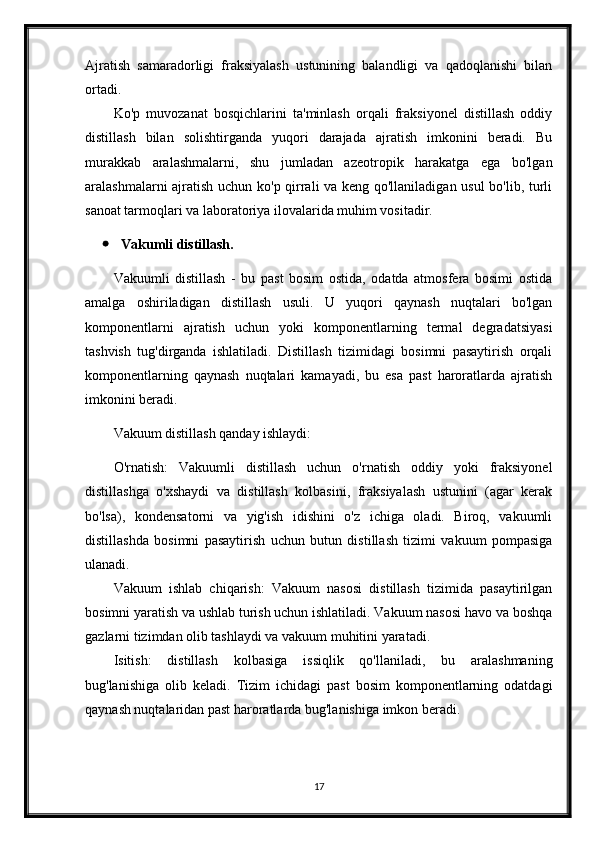 Ajratish   samaradorligi   fraksiyalash   ustunining   balandligi   va   qadoqlanishi   bilan
ortadi.
Ko'p   muvozanat   bosqichlarini   ta'minlash   orqali   fraksiyonel   distillash   oddiy
distillash   bilan   solishtirganda   yuqori   darajada   ajratish   imkonini   beradi.   Bu
murakkab   aralashmalarni,   shu   jumladan   azeotropik   harakatga   ega   bo'lgan
aralashmalarni ajratish uchun ko'p qirrali va keng qo'llaniladigan usul  bo'lib, turli
sanoat tarmoqlari va laboratoriya ilovalarida muhim vositadir.
 Vakumli distillash.
Vakuumli   distillash   -   bu   past   bosim   ostida,   odatda   atmosfera   bosimi   ostida
amalga   oshiriladigan   distillash   usuli.   U   yuqori   qaynash   nuqtalari   bo'lgan
komponentlarni   ajratish   uchun   yoki   komponentlarning   termal   degradatsiyasi
tashvish   tug'dirganda   ishlatiladi.   Distillash   tizimidagi   bosimni   pasaytirish   orqali
komponentlarning   qaynash   nuqtalari   kamayadi,   bu   esa   past   haroratlarda   ajratish
imkonini beradi.
Vakuum distillash qanday ishlaydi:
O'rnatish:   Vakuumli   distillash   uchun   o'rnatish   oddiy   yoki   fraksiyonel
distillashga   o'xshaydi   va   distillash   kolbasini,   fraksiyalash   ustunini   (agar   kerak
bo'lsa),   kondensatorni   va   yig'ish   idishini   o'z   ichiga   oladi.   Biroq,   vakuumli
distillashda   bosimni   pasaytirish   uchun   butun   distillash   tizimi   vakuum   pompasiga
ulanadi.
Vakuum   ishlab   chiqarish:   Vakuum   nasosi   distillash   tizimida   pasaytirilgan
bosimni yaratish va ushlab turish uchun ishlatiladi. Vakuum nasosi havo va boshqa
gazlarni tizimdan olib tashlaydi va vakuum muhitini yaratadi.
Isitish:   distillash   kolbasiga   issiqlik   qo'llaniladi,   bu   aralashmaning
bug'lanishiga   olib   keladi.   Tizim   ichidagi   past   bosim   komponentlarning   odatdagi
qaynash nuqtalaridan past haroratlarda bug'lanishiga imkon beradi.
17 