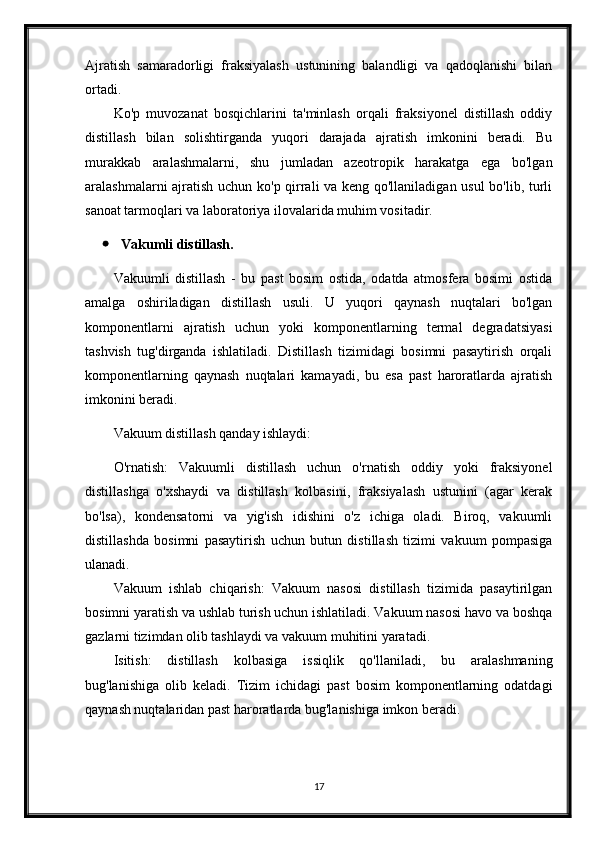 Ajratish   samaradorligi   fraksiyalash   ustunining   balandligi   va   qadoqlanishi   bilan
ortadi.
Ko'p   muvozanat   bosqichlarini   ta'minlash   orqali   fraksiyonel   distillash   oddiy
distillash   bilan   solishtirganda   yuqori   darajada   ajratish   imkonini   beradi.   Bu
murakkab   aralashmalarni,   shu   jumladan   azeotropik   harakatga   ega   bo'lgan
aralashmalarni ajratish uchun ko'p qirrali va keng qo'llaniladigan usul  bo'lib, turli
sanoat tarmoqlari va laboratoriya ilovalarida muhim vositadir.
 Vakumli distillash.
Vakuumli   distillash   -   bu   past   bosim   ostida,   odatda   atmosfera   bosimi   ostida
amalga   oshiriladigan   distillash   usuli.   U   yuqori   qaynash   nuqtalari   bo'lgan
komponentlarni   ajratish   uchun   yoki   komponentlarning   termal   degradatsiyasi
tashvish   tug'dirganda   ishlatiladi.   Distillash   tizimidagi   bosimni   pasaytirish   orqali
komponentlarning   qaynash   nuqtalari   kamayadi,   bu   esa   past   haroratlarda   ajratish
imkonini beradi.
Vakuum distillash qanday ishlaydi:
O'rnatish:   Vakuumli   distillash   uchun   o'rnatish   oddiy   yoki   fraksiyonel
distillashga   o'xshaydi   va   distillash   kolbasini,   fraksiyalash   ustunini   (agar   kerak
bo'lsa),   kondensatorni   va   yig'ish   idishini   o'z   ichiga   oladi.   Biroq,   vakuumli
distillashda   bosimni   pasaytirish   uchun   butun   distillash   tizimi   vakuum   pompasiga
ulanadi.
Vakuum   ishlab   chiqarish:   Vakuum   nasosi   distillash   tizimida   pasaytirilgan
bosimni yaratish va ushlab turish uchun ishlatiladi. Vakuum nasosi havo va boshqa
gazlarni tizimdan olib tashlaydi va vakuum muhitini yaratadi.
Isitish:   distillash   kolbasiga   issiqlik   qo'llaniladi,   bu   aralashmaning
bug'lanishiga   olib   keladi.   Tizim   ichidagi   past   bosim   komponentlarning   odatdagi
qaynash nuqtalaridan past haroratlarda bug'lanishiga imkon beradi.
17