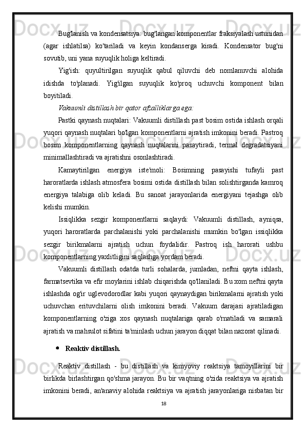 Bug'lanish va kondensatsiya: bug'langan komponentlar fraksiyalash ustunidan
(agar   ishlatilsa)   ko'tariladi   va   keyin   kondanserga   kiradi.   Kondensator   bug'ni
sovutib, uni yana suyuqlik holiga keltiradi.
Yig'ish:   quyultirilgan   suyuqlik   qabul   qiluvchi   deb   nomlanuvchi   alohida
idishda   to'planadi.   Yig'ilgan   suyuqlik   ko'proq   uchuvchi   komponent   bilan
boyitiladi.
Vakuumli distillash bir qator afzalliklarga ega:
Pastki qaynash nuqtalari: Vakuumli distillash past bosim ostida ishlash orqali
yuqori qaynash nuqtalari bo'lgan komponentlarni ajratish imkonini beradi. Pastroq
bosim   komponentlarning   qaynash   nuqtalarini   pasaytiradi,   termal   degradatsiyani
minimallashtiradi va ajratishni osonlashtiradi.
Kamaytirilgan   energiya   iste'moli:   Bosimning   pasayishi   tufayli   past
haroratlarda ishlash atmosfera bosimi ostida distillash bilan solishtirganda kamroq
energiya   talabiga   olib   keladi.   Bu   sanoat   jarayonlarida   energiyani   tejashga   olib
kelishi mumkin.
Issiqlikka   sezgir   komponentlarni   saqlaydi:   Vakuumli   distillash,   ayniqsa,
yuqori   haroratlarda   parchalanishi   yoki   parchalanishi   mumkin   bo'lgan   issiqlikka
sezgir   birikmalarni   ajratish   uchun   foydalidir.   Pastroq   ish   harorati   ushbu
komponentlarning yaxlitligini saqlashga yordam beradi.
Vakuumli   distillash   odatda   turli   sohalarda,   jumladan,   neftni   qayta   ishlash,
farmatsevtika va efir moylarini ishlab chiqarishda qo'llaniladi. Bu xom neftni qayta
ishlashda og'ir uglevodorodlar kabi yuqori qaynaydigan birikmalarni ajratish yoki
uchuvchan   erituvchilarni   olish   imkonini   beradi.   Vakuum   darajasi   ajratiladigan
komponentlarning   o'ziga   xos   qaynash   nuqtalariga   qarab   o'rnatiladi   va   samarali
ajratish va mahsulot sifatini ta'minlash uchun jarayon diqqat bilan nazorat qilinadi.
 Reaktiv distillash.
Reaktiv   distillash   -   bu   distillash   va   kimyoviy   reaktsiya   tamoyillarini   bir
birlikda birlashtirgan qo'shma jarayon. Bu bir vaqtning o'zida reaktsiya va ajratish
imkonini  beradi, an'anaviy alohida reaktsiya va ajratish jarayonlariga nisbatan  bir
18 