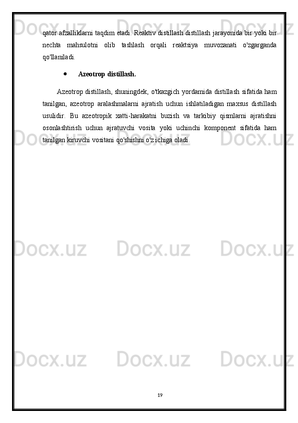 qator afzalliklarni taqdim etadi. Reaktiv distillash distillash jarayonida bir yoki bir
nechta   mahsulotni   olib   tashlash   orqali   reaktsiya   muvozanati   o'zgarganda
qo'llaniladi.
 Azeotrop distillash.
Azeotrop distillash, shuningdek, o'tkazgich yordamida distillash sifatida ham
tanilgan,   azeotrop   aralashmalarni   ajratish   uchun   ishlatiladigan   maxsus   distillash
usulidir.   Bu   azeotropik   xatti-harakatni   buzish   va   tarkibiy   qismlarni   ajratishni
osonlashtirish   uchun   ajratuvchi   vosita   yoki   uchinchi   komponent   sifatida   ham
tanilgan kiruvchi vositani qo'shishni o'z ichiga oladi.
19 