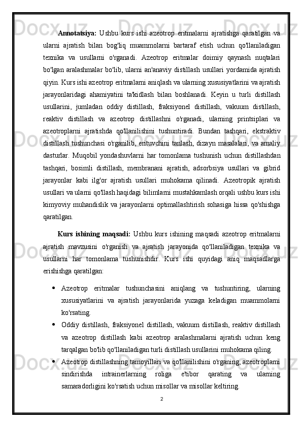 Annotatsiya:   Ushbu   kurs   ishi   azeotrop   eritmalarni   ajratishga   qaratilgan   va
ularni   ajratish   bilan   bog'liq   muammolarni   bartaraf   etish   uchun   qo'llaniladigan
texnika   va   usullarni   o'rganadi.   Azeotrop   eritmalar   doimiy   qaynash   nuqtalari
bo'lgan   aralashmalar   bo'lib,   ularni   an'anaviy   distillash   usullari   yordamida   ajratish
qiyin. Kurs ishi azeotrop eritmalarni aniqlash va ularning xususiyatlarini va ajratish
jarayonlaridagi   ahamiyatini   ta'kidlash   bilan   boshlanadi.   Keyin   u   turli   distillash
usullarini,   jumladan   oddiy   distillash,   fraksiyonel   distillash,   vakuum   distillash,
reaktiv   distillash   va   azeotrop   distillashni   o'rganadi,   ularning   printsiplari   va
azeotroplarni   ajratishda   qo'llanilishini   tushuntiradi.   Bundan   tashqari,   ekstraktiv
distillash   tushunchasi   o'rganilib,   erituvchini   tanlash,   dizayn   masalalari,   va   amaliy
dasturlar.   Muqobil   yondashuvlarni   har   tomonlama   tushunish   uchun   distillashdan
tashqari,   bosimli   distillash,   membranani   ajratish,   adsorbsiya   usullari   va   gibrid
jarayonlar   kabi   ilg'or   ajratish   usullari   muhokama   qilinadi.   Azeotropik   ajratish
usullari va ularni qo'llash haqidagi bilimlarni mustahkamlash orqali ushbu kurs ishi
kimyoviy  muhandislik   va  jarayonlarni  optimallashtirish   sohasiga   hissa  qo'shishga
qaratilgan.
Kurs   ishining   maqsadi:   Ushbu   kurs   ishining   maqsadi   azeotrop   eritmalarni
ajratish   mavzusini   o'rganish   va   ajratish   jarayonida   qo'llaniladigan   texnika   va
usullarni   har   tomonlama   tushunishdir.   Kurs   ishi   quyidagi   aniq   maqsadlarga
erishishga qaratilgan:
 Azeotrop   eritmalar   tushunchasini   aniqlang   va   tushuntiring,   ularning
xususiyatlarini   va   ajratish   jarayonlarida   yuzaga   keladigan   muammolarni
ko'rsating.
 Oddiy   distillash,   fraksiyonel   distillash,   vakuum   distillash,   reaktiv   distillash
va   azeotrop   distillash   kabi   azeotrop   aralashmalarni   ajratish   uchun   keng
tarqalgan bo'lib qo'llaniladigan turli distillash usullarini muhokama qiling.
 Azeotrop distillashning tamoyillari va qo'llanilishini o'rganing, azeotroplarni
sindirishda   intrainerlarning   roliga   e'tibor   qarating   va   ularning
samaradorligini ko'rsatish uchun misollar va misollar keltiring.
2 