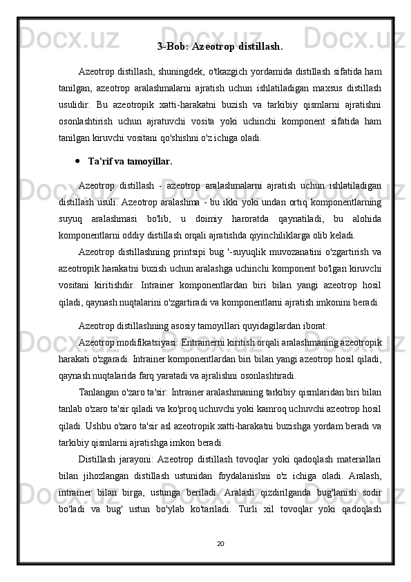 3-Bob: Azeotrop distillash.
Azeotrop distillash, shuningdek, o'tkazgich yordamida distillash sifatida ham
tanilgan,   azeotrop   aralashmalarni   ajratish   uchun   ishlatiladigan   maxsus   distillash
usulidir.   Bu   azeotropik   xatti-harakatni   buzish   va   tarkibiy   qismlarni   ajratishni
osonlashtirish   uchun   ajratuvchi   vosita   yoki   uchinchi   komponent   sifatida   ham
tanilgan kiruvchi vositani qo'shishni o'z ichiga oladi.
 Ta'rif va tamoyillar.
Azeotrop   distillash   -   azeotrop   aralashmalarni   ajratish   uchun   ishlatiladigan
distillash  usuli. Azeotrop aralashma -  bu ikki  yoki  undan ortiq komponentlarning
suyuq   aralashmasi   bo'lib,   u   doimiy   haroratda   qaynatiladi,   bu   alohida
komponentlarni oddiy distillash orqali ajratishda qiyinchiliklarga olib keladi.
Azeotrop   distillashning   printsipi   bug   '-suyuqlik   muvozanatini   o'zgartirish   va
azeotropik harakatni buzish uchun aralashga uchinchi komponent bo'lgan kiruvchi
vositani   kiritishdir.   Intrainer   komponentlardan   biri   bilan   yangi   azeotrop   hosil
qiladi, qaynash nuqtalarini o'zgartiradi va komponentlarni ajratish imkonini beradi.
Azeotrop distillashning asosiy tamoyillari quyidagilardan iborat:
Azeotrop modifikatsiyasi: Entrainerni kiritish orqali aralashmaning azeotropik
harakati o'zgaradi. Intrainer komponentlardan biri bilan yangi azeotrop hosil qiladi,
qaynash nuqtalarida farq yaratadi va ajralishni osonlashtiradi.
Tanlangan o'zaro ta'sir: Intrainer aralashmaning tarkibiy qismlaridan biri bilan
tanlab o'zaro ta'sir qiladi va ko'proq uchuvchi yoki kamroq uchuvchi azeotrop hosil
qiladi. Ushbu o'zaro ta'sir asl azeotropik xatti-harakatni buzishga yordam beradi va
tarkibiy qismlarni ajratishga imkon beradi.
Distillash   jarayoni:   Azeotrop   distillash   tovoqlar   yoki   qadoqlash   materiallari
bilan   jihozlangan   distillash   ustunidan   foydalanishni   o'z   ichiga   oladi.   Aralash,
intrainer   bilan   birga,   ustunga   beriladi.   Aralash   qizdirilganda   bug'lanish   sodir
bo'ladi   va   bug'   ustun   bo'ylab   ko'tariladi.   Turli   xil   tovoqlar   yoki   qadoqlash
20