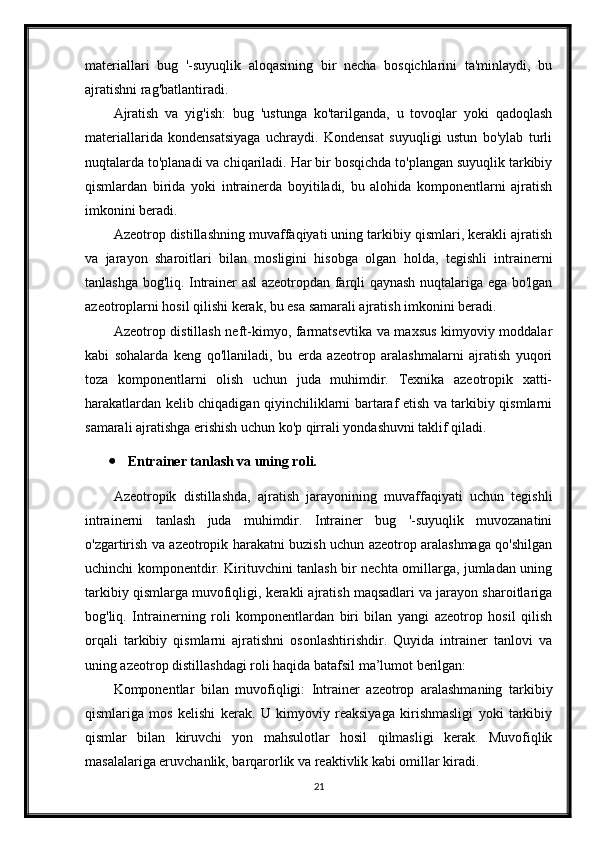 materiallari   bug   '-suyuqlik   aloqasining   bir   necha   bosqichlarini   ta'minlaydi,   bu
ajratishni rag'batlantiradi.
Ajratish   va   yig'ish:   bug   'ustunga   ko'tarilganda,   u   tovoqlar   yoki   qadoqlash
materiallarida   kondensatsiyaga   uchraydi.   Kondensat   suyuqligi   ustun   bo'ylab   turli
nuqtalarda to'planadi va chiqariladi. Har bir bosqichda to'plangan suyuqlik tarkibiy
qismlardan   birida   yoki   intrainerda   boyitiladi,   bu   alohida   komponentlarni   ajratish
imkonini beradi.
Azeotrop distillashning muvaffaqiyati uning tarkibiy qismlari, kerakli ajratish
va   jarayon   sharoitlari   bilan   mosligini   hisobga   olgan   holda,   tegishli   intrainerni
tanlashga bog'liq. Intrainer asl azeotropdan farqli qaynash nuqtalariga ega bo'lgan
azeotroplarni hosil qilishi kerak, bu esa samarali ajratish imkonini beradi.
Azeotrop distillash neft-kimyo, farmatsevtika va maxsus kimyoviy moddalar
kabi   sohalarda   keng   qo'llaniladi,   bu   erda   azeotrop   aralashmalarni   ajratish   yuqori
toza   komponentlarni   olish   uchun   juda   muhimdir.   Texnika   azeotropik   xatti-
harakatlardan kelib chiqadigan qiyinchiliklarni bartaraf etish va tarkibiy qismlarni
samarali ajratishga erishish uchun ko'p qirrali yondashuvni taklif qiladi.
 Entrainer tanlash va uning roli.
Azeotropik   distillashda,   ajratish   jarayonining   muvaffaqiyati   uchun   tegishli
intrainerni   tanlash   juda   muhimdir.   Intrainer   bug   '-suyuqlik   muvozanatini
o'zgartirish va azeotropik harakatni buzish uchun azeotrop aralashmaga qo'shilgan
uchinchi komponentdir. Kirituvchini tanlash bir nechta omillarga, jumladan uning
tarkibiy qismlarga muvofiqligi, kerakli ajratish maqsadlari va jarayon sharoitlariga
bog'liq.   Intrainerning   roli   komponentlardan   biri   bilan   yangi   azeotrop   hosil   qilish
orqali   tarkibiy   qismlarni   ajratishni   osonlashtirishdir.   Quyida   intrainer   tanlovi   va
uning azeotrop distillashdagi roli haqida batafsil ma’lumot berilgan:
Komponentlar   bilan   muvofiqligi:   Intrainer   azeotrop   aralashmaning   tarkibiy
qismlariga   mos   kelishi   kerak.   U   kimyoviy   reaksiyaga   kirishmasligi   yoki   tarkibiy
qismlar   bilan   kiruvchi   yon   mahsulotlar   hosil   qilmasligi   kerak.   Muvofiqlik
masalalariga eruvchanlik, barqarorlik va reaktivlik kabi omillar kiradi.
21