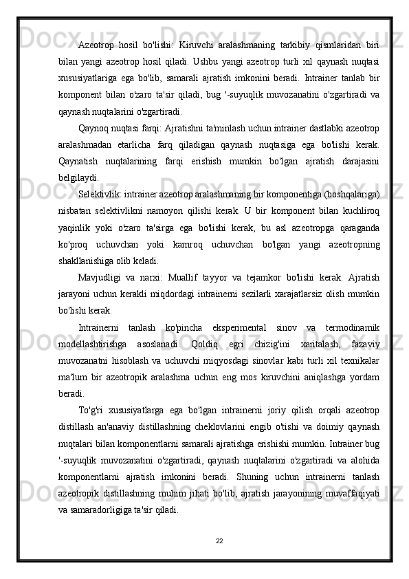 Azeotrop   hosil   bo'lishi:   Kiruvchi   aralashmaning   tarkibiy   qismlaridan   biri
bilan   yangi   azeotrop   hosil   qiladi.   Ushbu   yangi   azeotrop   turli   xil   qaynash   nuqtasi
xususiyatlariga   ega   bo'lib,   samarali   ajratish   imkonini   beradi.   Intrainer   tanlab   bir
komponent   bilan   o'zaro   ta'sir   qiladi,   bug   '-suyuqlik   muvozanatini   o'zgartiradi   va
qaynash nuqtalarini o'zgartiradi.
Qaynoq nuqtasi farqi: Ajratishni ta'minlash uchun intrainer dastlabki azeotrop
aralashmadan   etarlicha   farq   qiladigan   qaynash   nuqtasiga   ega   bo'lishi   kerak.
Qaynatish   nuqtalarining   farqi   erishish   mumkin   bo'lgan   ajratish   darajasini
belgilaydi.
Selektivlik: intrainer azeotrop aralashmaning bir komponentiga (boshqalariga)
nisbatan   selektivlikni   namoyon   qilishi   kerak.   U   bir   komponent   bilan   kuchliroq
yaqinlik   yoki   o'zaro   ta'sirga   ega   bo'lishi   kerak,   bu   asl   azeotropga   qaraganda
ko'proq   uchuvchan   yoki   kamroq   uchuvchan   bo'lgan   yangi   azeotropning
shakllanishiga olib keladi.
Mavjudligi   va   narxi:   Muallif   tayyor   va   tejamkor   bo'lishi   kerak.   Ajratish
jarayoni  uchun kerakli  miqdordagi  intrainerni  sezilarli  xarajatlarsiz  olish  mumkin
bo'lishi kerak.
Intrainerni   tanlash   ko'pincha   eksperimental   sinov   va   termodinamik
modellashtirishga   asoslanadi.   Qoldiq   egri   chizig'ini   xaritalash,   fazaviy
muvozanatni   hisoblash   va   uchuvchi   miqyosdagi   sinovlar   kabi   turli   xil   texnikalar
ma'lum   bir   azeotropik   aralashma   uchun   eng   mos   kiruvchini   aniqlashga   yordam
beradi.
To'g'ri   xususiyatlarga   ega   bo'lgan   intrainerni   joriy   qilish   orqali   azeotrop
distillash   an'anaviy   distillashning   cheklovlarini   engib   o'tishi   va   doimiy   qaynash
nuqtalari bilan komponentlarni samarali ajratishga erishishi mumkin. Intrainer bug
'-suyuqlik   muvozanatini   o'zgartiradi,   qaynash   nuqtalarini   o'zgartiradi   va   alohida
komponentlarni   ajratish   imkonini   beradi.   Shuning   uchun   intrainerni   tanlash
azeotropik   distillashning   muhim   jihati   bo'lib,   ajratish   jarayonining   muvaffaqiyati
va samaradorligiga ta'sir qiladi.
22 