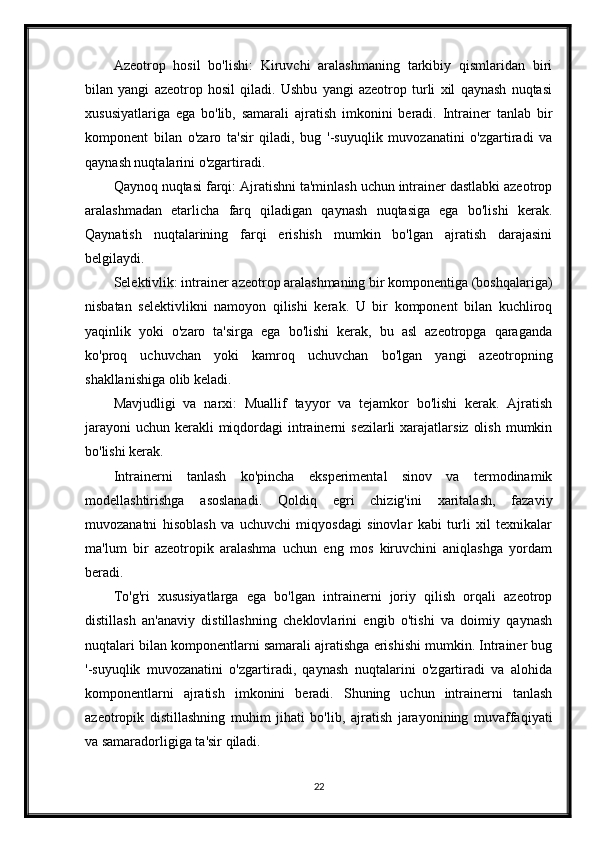 Azeotrop   hosil   bo'lishi:   Kiruvchi   aralashmaning   tarkibiy   qismlaridan   biri
bilan   yangi   azeotrop   hosil   qiladi.   Ushbu   yangi   azeotrop   turli   xil   qaynash   nuqtasi
xususiyatlariga   ega   bo'lib,   samarali   ajratish   imkonini   beradi.   Intrainer   tanlab   bir
komponent   bilan   o'zaro   ta'sir   qiladi,   bug   '-suyuqlik   muvozanatini   o'zgartiradi   va
qaynash nuqtalarini o'zgartiradi.
Qaynoq nuqtasi farqi: Ajratishni ta'minlash uchun intrainer dastlabki azeotrop
aralashmadan   etarlicha   farq   qiladigan   qaynash   nuqtasiga   ega   bo'lishi   kerak.
Qaynatish   nuqtalarining   farqi   erishish   mumkin   bo'lgan   ajratish   darajasini
belgilaydi.
Selektivlik: intrainer azeotrop aralashmaning bir komponentiga (boshqalariga)
nisbatan   selektivlikni   namoyon   qilishi   kerak.   U   bir   komponent   bilan   kuchliroq
yaqinlik   yoki   o'zaro   ta'sirga   ega   bo'lishi   kerak,   bu   asl   azeotropga   qaraganda
ko'proq   uchuvchan   yoki   kamroq   uchuvchan   bo'lgan   yangi   azeotropning
shakllanishiga olib keladi.
Mavjudligi   va   narxi:   Muallif   tayyor   va   tejamkor   bo'lishi   kerak.   Ajratish
jarayoni  uchun kerakli  miqdordagi  intrainerni  sezilarli  xarajatlarsiz  olish  mumkin
bo'lishi kerak.
Intrainerni   tanlash   ko'pincha   eksperimental   sinov   va   termodinamik
modellashtirishga   asoslanadi.   Qoldiq   egri   chizig'ini   xaritalash,   fazaviy
muvozanatni   hisoblash   va   uchuvchi   miqyosdagi   sinovlar   kabi   turli   xil   texnikalar
ma'lum   bir   azeotropik   aralashma   uchun   eng   mos   kiruvchini   aniqlashga   yordam
beradi.
To'g'ri   xususiyatlarga   ega   bo'lgan   intrainerni   joriy   qilish   orqali   azeotrop
distillash   an'anaviy   distillashning   cheklovlarini   engib   o'tishi   va   doimiy   qaynash
nuqtalari bilan komponentlarni samarali ajratishga erishishi mumkin. Intrainer bug
'-suyuqlik   muvozanatini   o'zgartiradi,   qaynash   nuqtalarini   o'zgartiradi   va   alohida
komponentlarni   ajratish   imkonini   beradi.   Shuning   uchun   intrainerni   tanlash
azeotropik   distillashning   muhim   jihati   bo'lib,   ajratish   jarayonining   muvaffaqiyati
va samaradorligiga ta'sir qiladi.
22