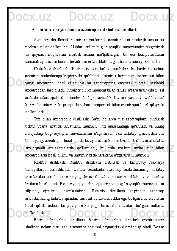  Intrainerlar yordamida azeotroplarni sindirish usullari.
Azeotrop   distillashda   intrainers   yordamida   azeotroplarni   sindirish   uchun   bir
nechta usullar qo'llaniladi. Ushbu usullar bug '-suyuqlik muvozanatini o'zgartirish
va   qaynash   nuqtalarini   siljitish   uchun   mo'ljallangan,   bu   esa   komponentlarni
samarali ajratish imkonini beradi. Bu erda ishlatiladigan ba'zi umumiy texnikalar:
Ekstraktiv   distillash:   Ekstraktiv   distillashda   ajralishni   kuchaytirish   uchun
azeotrop aralashmaga   kirgizuvchi   qo'shiladi.  Intrainer  komponentlardan  biri   bilan
yangi   azeotropni   hosil   qiladi   va   bu   azeotropning   qaynash   nuqtasi   dastlabki
azeotropdan farq qiladi. Intrainer bir komponent bilan tanlab o'zaro ta'sir qiladi, asl
aralashmadan   ajratilishi   mumkin   bo'lgan   suyuqlik   fazasini   yaratadi.   Ushbu   usul
ko'pincha intrainer ko'proq uchuvchan komponent bilan azeotropni hosil  qilganda
qo'llaniladi.
Tuz   bilan   azeotropik   distillash:   Ba'zi   hollarda   tuz   azeotroplarni   sindirish
uchun   vosita   sifatida   ishlatilishi   mumkin.   Tuz   aralashmaga   qo'shiladi   va   uning
mavjudligi   bug'-suyuqlik   muvozanatini   o'zgartiradi.   Tuz   tarkibiy   qismlardan   biri
bilan yangi azeotropni hosil qiladi, bu ajralish imkonini beradi. Ushbu usul odatda
suv-organik   aralashmalarda   qo'llaniladi,   bu   erda   ma'lum   tuzlar   suv   bilan
azeotroplarni hosil qilishi va umumiy xatti-harakatni o'zgartirishi mumkin.
Reaktiv   distillash:   Reaktiv   distillash   distillash   va   kimyoviy   reaktsiya
tamoyillarini   birlashtiradi.   Ushbu   texnikada   azeotrop   aralashmaning   tarkibiy
qismlaridan   biri   bilan   reaksiyaga   kirishish   uchun   intrainer   ishlatiladi   va   boshqa
birikma hosil qiladi. Reaktsiya qaynash nuqtalarini va bug '-suyuqlik muvozanatini
siljitadi,   ajralishni   osonlashtiradi.   Reaktiv   distillash   ko'pincha   azeotrop
aralashmaning tarkibiy qismlari turli xil uchuvchanlikka ega bo'lgan mahsulotlarni
hosil   qilish   uchun   kimyoviy   reaktsiyaga   kirishishi   mumkin   bo'lgan   hollarda
qo'llaniladi.
Bosim   tebranishini   distillash:   Bosim   tebranishini   distillash   azeotroplarni
sindirish uchun distillash jarayonida bosimni o'zgartirishni o'z ichiga oladi. Bosim
23 