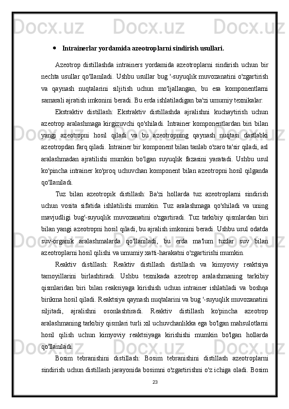  Intrainerlar yordamida azeotroplarni sindirish usullari.
Azeotrop   distillashda   intrainers   yordamida   azeotroplarni   sindirish   uchun   bir
nechta usullar qo'llaniladi. Ushbu usullar bug '-suyuqlik muvozanatini o'zgartirish
va   qaynash   nuqtalarini   siljitish   uchun   mo'ljallangan,   bu   esa   komponentlarni
samarali ajratish imkonini beradi. Bu erda ishlatiladigan ba'zi umumiy texnikalar:
Ekstraktiv   distillash:   Ekstraktiv   distillashda   ajralishni   kuchaytirish   uchun
azeotrop aralashmaga   kirgizuvchi   qo'shiladi.  Intrainer  komponentlardan  biri   bilan
yangi   azeotropni   hosil   qiladi   va   bu   azeotropning   qaynash   nuqtasi   dastlabki
azeotropdan farq qiladi. Intrainer bir komponent bilan tanlab o'zaro ta'sir qiladi, asl
aralashmadan   ajratilishi   mumkin   bo'lgan   suyuqlik   fazasini   yaratadi.   Ushbu   usul
ko'pincha intrainer ko'proq uchuvchan komponent bilan azeotropni hosil  qilganda
qo'llaniladi.
Tuz   bilan   azeotropik   distillash:   Ba'zi   hollarda   tuz   azeotroplarni   sindirish
uchun   vosita   sifatida   ishlatilishi   mumkin.   Tuz   aralashmaga   qo'shiladi   va   uning
mavjudligi   bug'-suyuqlik   muvozanatini   o'zgartiradi.   Tuz   tarkibiy   qismlardan   biri
bilan yangi azeotropni hosil qiladi, bu ajralish imkonini beradi. Ushbu usul odatda
suv-organik   aralashmalarda   qo'llaniladi,   bu   erda   ma'lum   tuzlar   suv   bilan
azeotroplarni hosil qilishi va umumiy xatti-harakatni o'zgartirishi mumkin.
Reaktiv   distillash:   Reaktiv   distillash   distillash   va   kimyoviy   reaktsiya
tamoyillarini   birlashtiradi.   Ushbu   texnikada   azeotrop   aralashmaning   tarkibiy
qismlaridan   biri   bilan   reaksiyaga   kirishish   uchun   intrainer   ishlatiladi   va   boshqa
birikma hosil qiladi. Reaktsiya qaynash nuqtalarini va bug '-suyuqlik muvozanatini
siljitadi,   ajralishni   osonlashtiradi.   Reaktiv   distillash   ko'pincha   azeotrop
aralashmaning tarkibiy qismlari turli xil uchuvchanlikka ega bo'lgan mahsulotlarni
hosil   qilish   uchun   kimyoviy   reaktsiyaga   kirishishi   mumkin   bo'lgan   hollarda
qo'llaniladi.
Bosim   tebranishini   distillash:   Bosim   tebranishini   distillash   azeotroplarni
sindirish uchun distillash jarayonida bosimni o'zgartirishni o'z ichiga oladi. Bosim
23