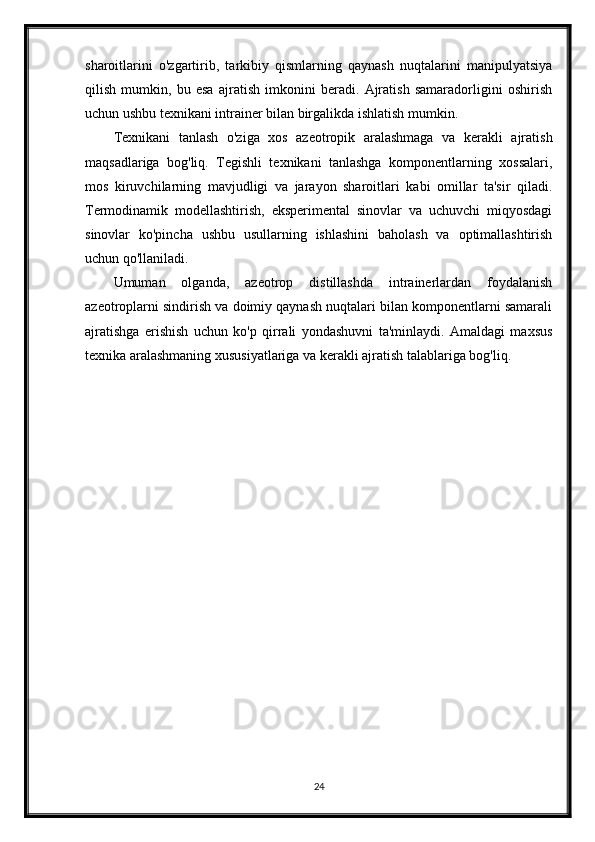 sharoitlarini   o'zgartirib,   tarkibiy   qismlarning   qaynash   nuqtalarini   manipulyatsiya
qilish   mumkin,   bu   esa   ajratish   imkonini   beradi.   Ajratish   samaradorligini   oshirish
uchun ushbu texnikani intrainer bilan birgalikda ishlatish mumkin.
Texnikani   tanlash   o'ziga   xos   azeotropik   aralashmaga   va   kerakli   ajratish
maqsadlariga   bog'liq.   Tegishli   texnikani   tanlashga   komponentlarning   xossalari,
mos   kiruvchilarning   mavjudligi   va   jarayon   sharoitlari   kabi   omillar   ta'sir   qiladi.
Termodinamik   modellashtirish,   eksperimental   sinovlar   va   uchuvchi   miqyosdagi
sinovlar   ko'pincha   ushbu   usullarning   ishlashini   baholash   va   optimallashtirish
uchun qo'llaniladi.
Umuman   olganda,   azeotrop   distillashda   intrainerlardan   foydalanish
azeotroplarni sindirish va doimiy qaynash nuqtalari bilan komponentlarni samarali
ajratishga   erishish   uchun   ko'p   qirrali   yondashuvni   ta'minlaydi.   Amaldagi   maxsus
texnika aralashmaning xususiyatlariga va kerakli ajratish talablariga bog'liq.
24