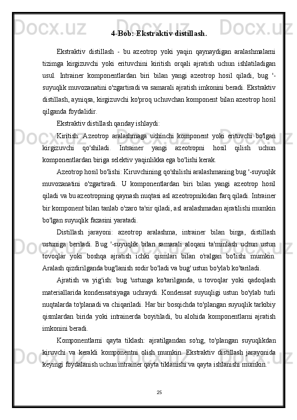 4-Bob: Ekstraktiv distillash.
Ekstraktiv   distillash   -   bu   azeotrop   yoki   yaqin   qaynaydigan   aralashmalarni
tizimga   kirgizuvchi   yoki   erituvchini   kiritish   orqali   ajratish   uchun   ishlatiladigan
usul.   Intrainer   komponentlardan   biri   bilan   yangi   azeotrop   hosil   qiladi,   bug   '-
suyuqlik muvozanatini o'zgartiradi va samarali ajratish imkonini beradi. Ekstraktiv
distillash, ayniqsa, kirgizuvchi ko'proq uchuvchan komponent bilan azeotrop hosil
qilganda foydalidir.
Ekstraktiv distillash qanday ishlaydi:
Kiritish:   Azeotrop   aralashmaga   uchinchi   komponent   yoki   erituvchi   bo'lgan
kirgizuvchi   qo'shiladi.   Intrainer   yangi   azeotropni   hosil   qilish   uchun
komponentlardan biriga selektiv yaqinlikka ega bo'lishi kerak.
Azeotrop hosil bo'lishi: Kiruvchining qo'shilishi aralashmaning bug '-suyuqlik
muvozanatini   o'zgartiradi.   U   komponentlardan   biri   bilan   yangi   azeotrop   hosil
qiladi va bu azeotropning qaynash nuqtasi asl azeotropnikidan farq qiladi. Intrainer
bir komponent bilan tanlab o'zaro ta'sir qiladi, asl aralashmadan ajratilishi mumkin
bo'lgan suyuqlik fazasini yaratadi.
Distillash   jarayoni:   azeotrop   aralashma,   intrainer   bilan   birga,   distillash
ustuniga   beriladi.   Bug   '-suyuqlik   bilan   samarali   aloqani   ta'minlash   uchun   ustun
tovoqlar   yoki   boshqa   ajratish   ichki   qismlari   bilan   o'ralgan   bo'lishi   mumkin.
Aralash qizdirilganda bug'lanish sodir bo'ladi va bug' ustun bo'ylab ko'tariladi.
Ajratish   va   yig'ish:   bug   'ustunga   ko'tarilganda,   u   tovoqlar   yoki   qadoqlash
materiallarida   kondensatsiyaga   uchraydi.   Kondensat   suyuqligi   ustun   bo'ylab   turli
nuqtalarda to'planadi va chiqariladi. Har bir bosqichda to'plangan suyuqlik tarkibiy
qismlardan   birida   yoki   intrainerda   boyitiladi,   bu   alohida   komponentlarni   ajratish
imkonini beradi.
Komponentlarni   qayta   tiklash:   ajratilgandan   so'ng,   to'plangan   suyuqlikdan
kiruvchi   va   kerakli   komponentni   olish   mumkin.   Ekstraktiv   distillash   jarayonida
keyingi foydalanish uchun intrainer qayta tiklanishi va qayta ishlanishi mumkin.
25