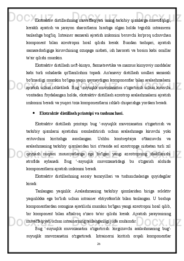 Ekstraktiv distillashning muvaffaqiyati uning tarkibiy qismlarga muvofiqligi,
kerakli   ajratish   va   jarayon   sharoitlarini   hisobga   olgan   holda   tegishli   intrainerni
tanlashga bog'liq. Intrainer samarali ajratish imkonini beruvchi ko'proq uchuvchan
komponent   bilan   azeotropni   hosil   qilishi   kerak.   Bundan   tashqari,   ajratish
samaradorligiga   kiruvchining   ozuqaga   nisbati,   ish   harorati   va   bosim   kabi   omillar
ta'sir qilishi mumkin.
Ekstraktiv distillash neft-kimyo, farmatsevtika va maxsus kimyoviy moddalar
kabi   turli   sohalarda   qo'llanilishini   topadi.   An'anaviy   distillash   usullari   samarali
bo'lmasligi mumkin bo'lgan yaqin qaynaydigan komponentlar bilan aralashmalarni
ajratish uchun ishlatiladi. Bug '-suyuqlik muvozanatini o'zgartirish uchun kiruvchi
vositadan foydalangan holda, ekstraktiv distillash azeotrop aralashmalarni ajratish
imkonini beradi va yuqori toza komponentlarni ishlab chiqarishga yordam beradi.
 Ekstraktiv distillash printsipi va tushunchasi.
Ekstraktiv   distillash   printsipi   bug   '-suyuqlik   muvozanatini   o'zgartirish   va
tarkibiy   qismlarni   ajratishni   osonlashtirish   uchun   aralashmaga   kiruvchi   yoki
erituvchini   kiritishga   asoslangan.   Ushbu   kontseptsiya   o'tkazuvchi   va
aralashmaning   tarkibiy   qismlaridan   biri   o'rtasida   asl   azeotropga   nisbatan   turli   xil
qaynash   nuqtasi   xususiyatlariga   ega   bo'lgan   yangi   azeotropning   shakllanishi
atrofida   aylanadi.   Bug   '-suyuqlik   muvozanatidagi   bu   o'zgarish   alohida
komponentlarni ajratish imkonini beradi.
Ekstraktiv   distillashning   asosiy   tamoyillari   va   tushunchalariga   quyidagilar
kiradi:
Tanlangan   yaqinlik:   Aralashmaning   tarkibiy   qismlaridan   biriga   selektiv
yaqinlikka   ega   bo'lish   uchun   intrainer   ehtiyotkorlik   bilan   tanlangan.   U   boshqa
komponentlardan osongina ajratilishi mumkin bo'lgan yangi azeotropni hosil qilib,
bir   komponent   bilan   afzalroq   o'zaro   ta'sir   qilishi   kerak.   Ajratish   jarayonining
muvaffaqiyati uchun intrainerning tanlanganligi juda muhimdir.
Bug   '-suyuqlik   muvozanatini   o'zgartirish:   kirgizuvchi   aralashmaning   bug'-
suyuqlik   muvozanatini   o'zgartiradi.   Intrainerni   kiritish   orqali   komponentlar
26 