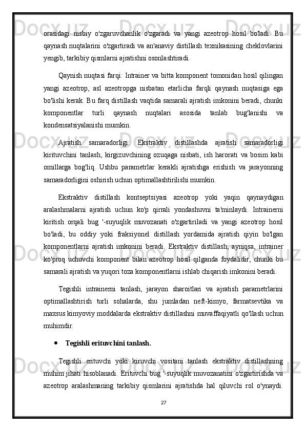 orasidagi   nisbiy   o'zgaruvchanlik   o'zgaradi   va   yangi   azeotrop   hosil   bo'ladi.   Bu
qaynash nuqtalarini o'zgartiradi va an'anaviy distillash texnikasining cheklovlarini
yengib, tarkibiy qismlarni ajratishni osonlashtiradi.
Qaynish nuqtasi farqi: Intrainer va bitta komponent tomonidan hosil qilingan
yangi   azeotrop,   asl   azeotropga   nisbatan   etarlicha   farqli   qaynash   nuqtasiga   ega
bo'lishi kerak. Bu farq distillash vaqtida samarali ajratish imkonini beradi, chunki
komponentlar   turli   qaynash   nuqtalari   asosida   tanlab   bug'lanishi   va
kondensatsiyalanishi mumkin.
Ajratish   samaradorligi:   Ekstraktiv   distillashda   ajratish   samaradorligi
kirituvchini   tanlash,   kirgizuvchining   ozuqaga   nisbati,   ish   harorati   va   bosim   kabi
omillarga   bog'liq.   Ushbu   parametrlar   kerakli   ajratishga   erishish   va   jarayonning
samaradorligini oshirish uchun optimallashtirilishi mumkin.
Ekstraktiv   distillash   kontseptsiyasi   azeotrop   yoki   yaqin   qaynaydigan
aralashmalarni   ajratish   uchun   ko'p   qirrali   yondashuvni   ta'minlaydi.   Intrainerni
kiritish   orqali   bug   '-suyuqlik   muvozanati   o'zgartiriladi   va   yangi   azeotrop   hosil
bo'ladi,   bu   oddiy   yoki   fraksiyonel   distillash   yordamida   ajratish   qiyin   bo'lgan
komponentlarni   ajratish   imkonini   beradi.   Ekstraktiv   distillash,   ayniqsa,   intrainer
ko'proq   uchuvchi   komponent   bilan   azeotrop   hosil   qilganda   foydalidir,   chunki   bu
samarali ajratish va yuqori toza komponentlarni ishlab chiqarish imkonini beradi.
Tegishli   intrainerni   tanlash,   jarayon   sharoitlari   va   ajratish   parametrlarini
optimallashtirish   turli   sohalarda,   shu   jumladan   neft-kimyo,   farmatsevtika   va
maxsus kimyoviy moddalarda ekstraktiv distillashni muvaffaqiyatli qo'llash uchun
muhimdir.
 Tegishli erituvchini tanlash.
Tegishli   erituvchi   yoki   kiruvchi   vositani   tanlash   ekstraktiv   distillashning
muhim jihati hisoblanadi. Erituvchi bug '-suyuqlik muvozanatini o'zgartirishda va
azeotrop   aralashmaning   tarkibiy   qismlarini   ajratishda   hal   qiluvchi   rol   o'ynaydi.
27 