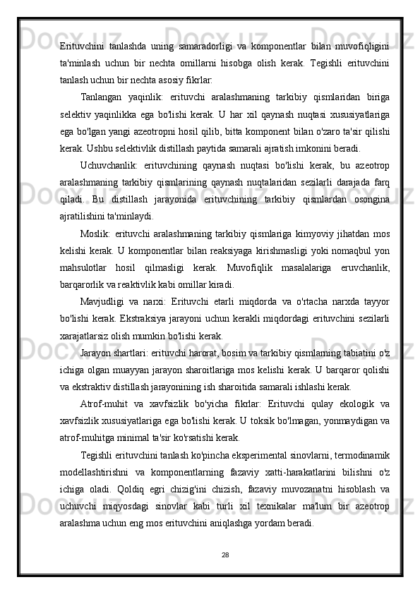 Erituvchini   tanlashda   uning   samaradorligi   va   komponentlar   bilan   muvofiqligini
ta'minlash   uchun   bir   nechta   omillarni   hisobga   olish   kerak.   Tegishli   erituvchini
tanlash uchun bir nechta asosiy fikrlar:
Tanlangan   yaqinlik:   erituvchi   aralashmaning   tarkibiy   qismlaridan   biriga
selektiv   yaqinlikka   ega   bo'lishi   kerak.   U   har   xil   qaynash   nuqtasi   xususiyatlariga
ega bo'lgan yangi azeotropni hosil qilib, bitta komponent bilan o'zaro ta'sir qilishi
kerak. Ushbu selektivlik distillash paytida samarali ajratish imkonini beradi.
Uchuvchanlik:   erituvchining   qaynash   nuqtasi   bo'lishi   kerak,   bu   azeotrop
aralashmaning   tarkibiy   qismlarining   qaynash   nuqtalaridan   sezilarli   darajada   farq
qiladi.   Bu   distillash   jarayonida   erituvchining   tarkibiy   qismlardan   osongina
ajratilishini ta'minlaydi.
Moslik:   erituvchi   aralashmaning   tarkibiy   qismlariga   kimyoviy   jihatdan   mos
kelishi  kerak.  U  komponentlar   bilan  reaksiyaga   kirishmasligi   yoki   nomaqbul   yon
mahsulotlar   hosil   qilmasligi   kerak.   Muvofiqlik   masalalariga   eruvchanlik,
barqarorlik va reaktivlik kabi omillar kiradi.
Mavjudligi   va   narxi:   Erituvchi   etarli   miqdorda   va   o'rtacha   narxda   tayyor
bo'lishi  kerak. Ekstraksiya jarayoni uchun kerakli miqdordagi erituvchini sezilarli
xarajatlarsiz olish mumkin bo'lishi kerak.
Jarayon shartlari: erituvchi harorat, bosim va tarkibiy qismlarning tabiatini o'z
ichiga olgan muayyan jarayon sharoitlariga mos kelishi  kerak. U barqaror qolishi
va ekstraktiv distillash jarayonining ish sharoitida samarali ishlashi kerak.
Atrof-muhit   va   xavfsizlik   bo'yicha   fikrlar:   Erituvchi   qulay   ekologik   va
xavfsizlik xususiyatlariga ega bo'lishi kerak. U toksik bo'lmagan, yonmaydigan va
atrof-muhitga minimal ta'sir ko'rsatishi kerak.
Tegishli erituvchini tanlash ko'pincha eksperimental sinovlarni, termodinamik
modellashtirishni   va   komponentlarning   fazaviy   xatti-harakatlarini   bilishni   o'z
ichiga   oladi.   Qoldiq   egri   chizig'ini   chizish,   fazaviy   muvozanatni   hisoblash   va
uchuvchi   miqyosdagi   sinovlar   kabi   turli   xil   texnikalar   ma'lum   bir   azeotrop
aralashma uchun eng mos erituvchini aniqlashga yordam beradi.
28 