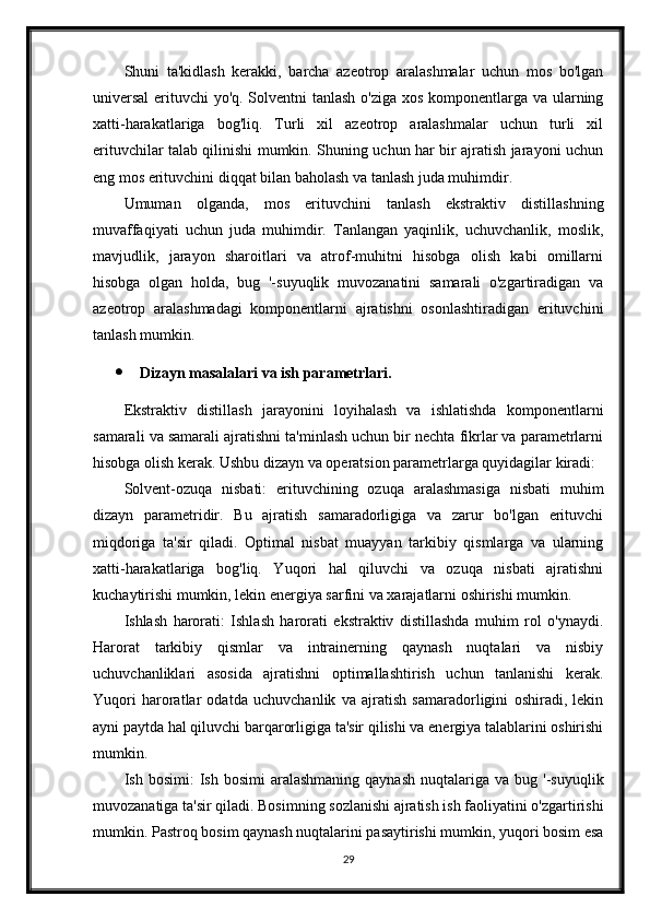 Shuni   ta'kidlash   kerakki,   barcha   azeotrop   aralashmalar   uchun   mos   bo'lgan
universal  erituvchi yo'q. Solventni tanlash o'ziga xos komponentlarga va ularning
xatti-harakatlariga   bog'liq.   Turli   xil   azeotrop   aralashmalar   uchun   turli   xil
erituvchilar talab qilinishi mumkin. Shuning uchun har bir ajratish jarayoni uchun
eng mos erituvchini diqqat bilan baholash va tanlash juda muhimdir.
Umuman   olganda,   mos   erituvchini   tanlash   ekstraktiv   distillashning
muvaffaqiyati   uchun   juda   muhimdir.   Tanlangan   yaqinlik,   uchuvchanlik,   moslik,
mavjudlik,   jarayon   sharoitlari   va   atrof-muhitni   hisobga   olish   kabi   omillarni
hisobga   olgan   holda,   bug   '-suyuqlik   muvozanatini   samarali   o'zgartiradigan   va
azeotrop   aralashmadagi   komponentlarni   ajratishni   osonlashtiradigan   erituvchini
tanlash mumkin.
 Dizayn masalalari va ish parametrlari.
Ekstraktiv   distillash   jarayonini   loyihalash   va   ishlatishda   komponentlarni
samarali va samarali ajratishni ta'minlash uchun bir nechta fikrlar va parametrlarni
hisobga olish kerak. Ushbu dizayn va operatsion parametrlarga quyidagilar kiradi:
Solvent-ozuqa   nisbati:   erituvchining   ozuqa   aralashmasiga   nisbati   muhim
dizayn   parametridir.   Bu   ajratish   samaradorligiga   va   zarur   bo'lgan   erituvchi
miqdoriga   ta'sir   qiladi.   Optimal   nisbat   muayyan   tarkibiy   qismlarga   va   ularning
xatti-harakatlariga   bog'liq.   Yuqori   hal   qiluvchi   va   ozuqa   nisbati   ajratishni
kuchaytirishi mumkin, lekin energiya sarfini va xarajatlarni oshirishi mumkin.
Ishlash   harorati:   Ishlash   harorati   ekstraktiv   distillashda   muhim   rol   o'ynaydi.
Harorat   tarkibiy   qismlar   va   intrainerning   qaynash   nuqtalari   va   nisbiy
uchuvchanliklari   asosida   ajratishni   optimallashtirish   uchun   tanlanishi   kerak.
Yuqori   haroratlar   odatda   uchuvchanlik   va   ajratish   samaradorligini   oshiradi,   lekin
ayni paytda hal qiluvchi barqarorligiga ta'sir qilishi va energiya talablarini oshirishi
mumkin.
Ish  bosimi:  Ish  bosimi  aralashmaning   qaynash   nuqtalariga   va  bug  '-suyuqlik
muvozanatiga ta'sir qiladi. Bosimning sozlanishi ajratish ish faoliyatini o'zgartirishi
mumkin. Pastroq bosim qaynash nuqtalarini pasaytirishi mumkin, yuqori bosim esa
29 