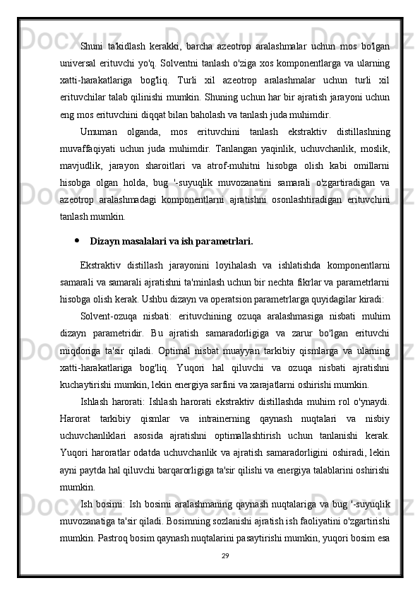 Shuni   ta'kidlash   kerakki,   barcha   azeotrop   aralashmalar   uchun   mos   bo'lgan
universal  erituvchi yo'q. Solventni tanlash o'ziga xos komponentlarga va ularning
xatti-harakatlariga   bog'liq.   Turli   xil   azeotrop   aralashmalar   uchun   turli   xil
erituvchilar talab qilinishi mumkin. Shuning uchun har bir ajratish jarayoni uchun
eng mos erituvchini diqqat bilan baholash va tanlash juda muhimdir.
Umuman   olganda,   mos   erituvchini   tanlash   ekstraktiv   distillashning
muvaffaqiyati   uchun   juda   muhimdir.   Tanlangan   yaqinlik,   uchuvchanlik,   moslik,
mavjudlik,   jarayon   sharoitlari   va   atrof-muhitni   hisobga   olish   kabi   omillarni
hisobga   olgan   holda,   bug   '-suyuqlik   muvozanatini   samarali   o'zgartiradigan   va
azeotrop   aralashmadagi   komponentlarni   ajratishni   osonlashtiradigan   erituvchini
tanlash mumkin.
 Dizayn masalalari va ish parametrlari.
Ekstraktiv   distillash   jarayonini   loyihalash   va   ishlatishda   komponentlarni
samarali va samarali ajratishni ta'minlash uchun bir nechta fikrlar va parametrlarni
hisobga olish kerak. Ushbu dizayn va operatsion parametrlarga quyidagilar kiradi:
Solvent-ozuqa   nisbati:   erituvchining   ozuqa   aralashmasiga   nisbati   muhim
dizayn   parametridir.   Bu   ajratish   samaradorligiga   va   zarur   bo'lgan   erituvchi
miqdoriga   ta'sir   qiladi.   Optimal   nisbat   muayyan   tarkibiy   qismlarga   va   ularning
xatti-harakatlariga   bog'liq.   Yuqori   hal   qiluvchi   va   ozuqa   nisbati   ajratishni
kuchaytirishi mumkin, lekin energiya sarfini va xarajatlarni oshirishi mumkin.
Ishlash   harorati:   Ishlash   harorati   ekstraktiv   distillashda   muhim   rol   o'ynaydi.
Harorat   tarkibiy   qismlar   va   intrainerning   qaynash   nuqtalari   va   nisbiy
uchuvchanliklari   asosida   ajratishni   optimallashtirish   uchun   tanlanishi   kerak.
Yuqori   haroratlar   odatda   uchuvchanlik   va   ajratish   samaradorligini   oshiradi,   lekin
ayni paytda hal qiluvchi barqarorligiga ta'sir qilishi va energiya talablarini oshirishi
mumkin.
Ish  bosimi:  Ish  bosimi  aralashmaning   qaynash   nuqtalariga   va  bug  '-suyuqlik
muvozanatiga ta'sir qiladi. Bosimning sozlanishi ajratish ish faoliyatini o'zgartirishi
mumkin. Pastroq bosim qaynash nuqtalarini pasaytirishi mumkin, yuqori bosim esa
29