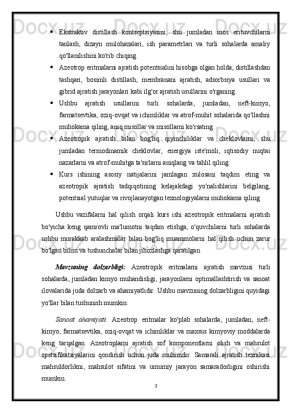  Ekstraktiv   distillash   kontseptsiyasini,   shu   jumladan   mos   erituvchilarni
tanlash,   dizayn   mulohazalari,   ish   parametrlari   va   turli   sohalarda   amaliy
qo'llanilishini ko'rib chiqing.
 Azeotrop eritmalarni ajratish potentsialini hisobga olgan holda, distillashdan
tashqari,   bosimli   distillash,   membranani   ajratish,   adsorbsiya   usullari   va
gibrid ajratish jarayonlari kabi ilg'or ajratish usullarini o'rganing.
 Ushbu   ajratish   usullarini   turli   sohalarda,   jumladan,   neft-kimyo,
farmatsevtika, oziq-ovqat va ichimliklar va atrof-muhit sohalarida qo'llashni
muhokama qiling, aniq misollar va misollarni ko'rsating.
 Azeotropik   ajratish   bilan   bog'liq   qiyinchiliklar   va   cheklovlarni,   shu
jumladan   termodinamik   cheklovlar,   energiya   iste'moli,   iqtisodiy   nuqtai
nazarlarni va atrof-muhitga ta'sirlarni aniqlang va tahlil qiling.
 Kurs   ishining   asosiy   natijalarini   jamlagan   xulosani   taqdim   eting   va
azeotropik   ajratish   tadqiqotining   kelajakdagi   yo'nalishlarini   belgilang,
potentsial yutuqlar va rivojlanayotgan texnologiyalarni muhokama qiling.
Ushbu   vazifalarni   hal   qilish   orqali   kurs   ishi   azeotropik   eritmalarni   ajratish
bo'yicha   keng   qamrovli   ma'lumotni   taqdim   etishga,   o'quvchilarni   turli   sohalarda
ushbu   murakkab   aralashmalar   bilan   bog'liq   muammolarni   hal   qilish   uchun   zarur
bo'lgan bilim va tushunchalar bilan jihozlashga qaratilgan.
Mavzuning   dolzarbligi:   Azeotropik   eritmalarni   ajratish   mavzusi   turli
sohalarda,   jumladan  kimyo   muhandisligi,  jarayonlarni   optimallashtirish   va   sanoat
ilovalarida juda dolzarb va ahamiyatlidir. Ushbu mavzuning dolzarbligini quyidagi
yo'llar bilan tushunish mumkin:
Sanoat   ahamiyati:   Azeotrop   eritmalar   ko'plab   sohalarda,   jumladan,   neft-
kimyo, farmatsevtika,  oziq-ovqat  va  ichimliklar  va maxsus  kimyoviy moddalarda
keng   tarqalgan.   Azeotroplarni   ajratish   sof   komponentlarni   olish   va   mahsulot
spetsifikatsiyalarini   qondirish   uchun   juda   muhimdir.   Samarali   ajratish   texnikasi
mahsuldorlikni,   mahsulot   sifatini   va   umumiy   jarayon   samaradorligini   oshirishi
mumkin.
3