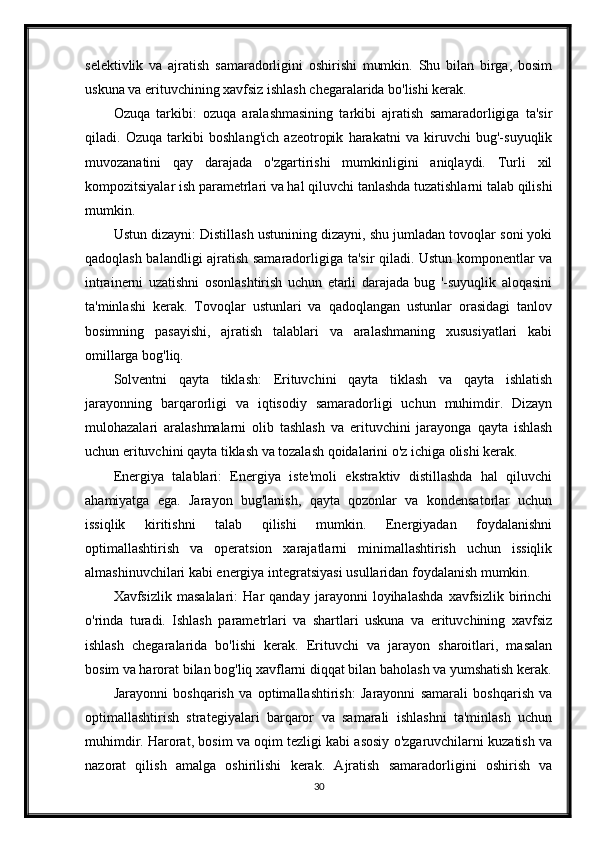 selektivlik   va   ajratish   samaradorligini   oshirishi   mumkin.   Shu   bilan   birga,   bosim
uskuna va erituvchining xavfsiz ishlash chegaralarida bo'lishi kerak.
Ozuqa   tarkibi:   ozuqa   aralashmasining   tarkibi   ajratish   samaradorligiga   ta'sir
qiladi.   Ozuqa   tarkibi   boshlang'ich   azeotropik   harakatni   va   kiruvchi   bug'-suyuqlik
muvozanatini   qay   darajada   o'zgartirishi   mumkinligini   aniqlaydi.   Turli   xil
kompozitsiyalar ish parametrlari va hal qiluvchi tanlashda tuzatishlarni talab qilishi
mumkin.
Ustun dizayni: Distillash ustunining dizayni, shu jumladan tovoqlar soni yoki
qadoqlash balandligi ajratish samaradorligiga ta'sir qiladi. Ustun komponentlar va
intrainerni   uzatishni   osonlashtirish   uchun   etarli   darajada   bug   '-suyuqlik   aloqasini
ta'minlashi   kerak.   Tovoqlar   ustunlari   va   qadoqlangan   ustunlar   orasidagi   tanlov
bosimning   pasayishi,   ajratish   talablari   va   aralashmaning   xususiyatlari   kabi
omillarga bog'liq.
Solventni   qayta   tiklash:   Erituvchini   qayta   tiklash   va   qayta   ishlatish
jarayonning   barqarorligi   va   iqtisodiy   samaradorligi   uchun   muhimdir.   Dizayn
mulohazalari   aralashmalarni   olib   tashlash   va   erituvchini   jarayonga   qayta   ishlash
uchun erituvchini qayta tiklash va tozalash qoidalarini o'z ichiga olishi kerak.
Energiya   talablari:   Energiya   iste'moli   ekstraktiv   distillashda   hal   qiluvchi
ahamiyatga   ega.   Jarayon   bug'lanish,   qayta   qozonlar   va   kondensatorlar   uchun
issiqlik   kiritishni   talab   qilishi   mumkin.   Energiyadan   foydalanishni
optimallashtirish   va   operatsion   xarajatlarni   minimallashtirish   uchun   issiqlik
almashinuvchilari kabi energiya integratsiyasi usullaridan foydalanish mumkin.
Xavfsizlik   masalalari:   Har   qanday   jarayonni   loyihalashda   xavfsizlik   birinchi
o'rinda   turadi.   Ishlash   parametrlari   va   shartlari   uskuna   va   erituvchining   xavfsiz
ishlash   chegaralarida   bo'lishi   kerak.   Erituvchi   va   jarayon   sharoitlari,   masalan
bosim va harorat bilan bog'liq xavflarni diqqat bilan baholash va yumshatish kerak.
Jarayonni   boshqarish   va   optimallashtirish:   Jarayonni   samarali   boshqarish   va
optimallashtirish   strategiyalari   barqaror   va   samarali   ishlashni   ta'minlash   uchun
muhimdir. Harorat, bosim va oqim tezligi kabi asosiy o'zgaruvchilarni kuzatish va
nazorat   qilish   amalga   oshirilishi   kerak.   Ajratish   samaradorligini   oshirish   va
30