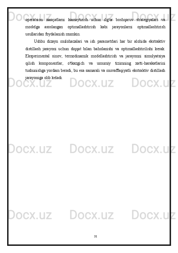 operatsion   xarajatlarni   kamaytirish   uchun   ilg'or   boshqaruv   strategiyalari   va
modelga   asoslangan   optimallashtirish   kabi   jarayonlarni   optimallashtirish
usullaridan foydalanish mumkin.
Ushbu   dizayn   mulohazalari   va   ish   parametrlari   har   bir   alohida   ekstraktiv
distillash   jarayoni   uchun   diqqat   bilan   baholanishi   va   optimallashtirilishi   kerak.
Eksperimental   sinov,   termodinamik   modellashtirish   va   jarayonni   simulyatsiya
qilish   komponentlar,   o'tkazgich   va   umumiy   tizimning   xatti-harakatlarini
tushunishga yordam beradi, bu esa samarali va muvaffaqiyatli ekstraktiv distillash
jarayoniga olib keladi.
31 