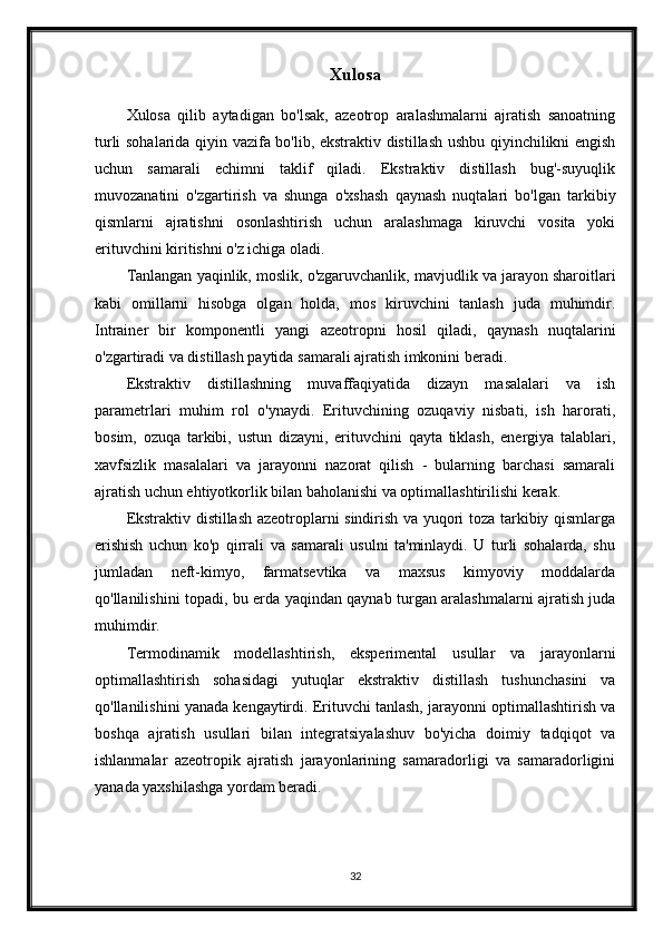 Xulosa
Xulosa   qilib   aytadigan   bo'lsak,   azeotrop   aralashmalarni   ajratish   sanoatning
turli sohalarida qiyin vazifa bo'lib, ekstraktiv distillash ushbu qiyinchilikni engish
uchun   samarali   echimni   taklif   qiladi.   Ekstraktiv   distillash   bug'-suyuqlik
muvozanatini   o'zgartirish   va   shunga   o'xshash   qaynash   nuqtalari   bo'lgan   tarkibiy
qismlarni   ajratishni   osonlashtirish   uchun   aralashmaga   kiruvchi   vosita   yoki
erituvchini kiritishni o'z ichiga oladi.
Tanlangan yaqinlik, moslik, o'zgaruvchanlik, mavjudlik va jarayon sharoitlari
kabi   omillarni   hisobga   olgan   holda,   mos   kiruvchini   tanlash   juda   muhimdir.
Intrainer   bir   komponentli   yangi   azeotropni   hosil   qiladi,   qaynash   nuqtalarini
o'zgartiradi va distillash paytida samarali ajratish imkonini beradi.
Ekstraktiv   distillashning   muvaffaqiyatida   dizayn   masalalari   va   ish
parametrlari   muhim   rol   o'ynaydi.   Erituvchining   ozuqaviy   nisbati,   ish   harorati,
bosim,   ozuqa   tarkibi,   ustun   dizayni,   erituvchini   qayta   tiklash,   energiya   talablari,
xavfsizlik   masalalari   va   jarayonni   nazorat   qilish   -   bularning   barchasi   samarali
ajratish uchun ehtiyotkorlik bilan baholanishi va optimallashtirilishi kerak.
Ekstraktiv distillash azeotroplarni sindirish va yuqori toza tarkibiy qismlarga
erishish   uchun   ko'p   qirrali   va   samarali   usulni   ta'minlaydi.   U   turli   sohalarda,   shu
jumladan   neft-kimyo,   farmatsevtika   va   maxsus   kimyoviy   moddalarda
qo'llanilishini topadi, bu erda yaqindan qaynab turgan aralashmalarni ajratish juda
muhimdir.
Termodinamik   modellashtirish,   eksperimental   usullar   va   jarayonlarni
optimallashtirish   sohasidagi   yutuqlar   ekstraktiv   distillash   tushunchasini   va
qo'llanilishini yanada kengaytirdi. Erituvchi tanlash, jarayonni optimallashtirish va
boshqa   ajratish   usullari   bilan   integratsiyalashuv   bo'yicha   doimiy   tadqiqot   va
ishlanmalar   azeotropik   ajratish   jarayonlarining   samaradorligi   va   samaradorligini
yanada yaxshilashga yordam beradi.
32