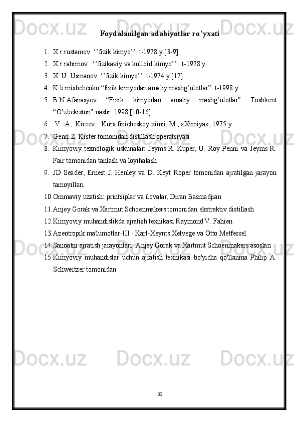 Foydalanilgan adabiyotlar ro’yxati
1. X.r.rustamov. ‘’fizik kimyo’’  t-1978 y.[3-9]
2. X.r rahimov.  ‘’fizikaviy va kolloid kimyo’’   t-1978 y.
3. X. U. Usmanov. ‘’fizik kimyo’’  t-1974 y.[17]
4. K.b.mishchenko “fizik kimyodan amaliy mashg’ulotlar”  t-1998 y.
5. B.N.Afanasyev   “Fizik   kimyodan   amaliy   mashg’ulotlar”   Toshkent
“O’zbekiston” nashr. 1998.[10-16]
6.  V.  A,  Kirееv.   Kurs fizichеskоy хimii, M., «Хimiya», 1975 y.
7. Genri Z. Kister tomonidan distillash operatsiyasi
8. Kimyoviy  texnologik  uskunalar:   Jeyms   R.  Kuper,  U.  Roy   Penni   va  Jeyms   R.
Fair tomonidan tanlash va loyihalash
9. JD   Seader,   Ernest   J.   Henley   va   D.   Keyt   Roper   tomonidan   ajratilgan   jarayon
tamoyillari
10. Ommaviy uzatish: printsiplar va ilovalar, Diran Basmadjian
11. Anjey Gorak va Xartmut Schoenmakers tomonidan ekstraktiv distillash
12. Kimyoviy muhandislikda ajratish texnikasi Raymond V. Fahien
13. Azeotropik ma'lumotlar-III - Karl-Xeynts Xelvege va Otto Metfessel
14. Sanoatni ajratish jarayonlari: Anjey Gorak va Xartmut Schoenmakers asoslari
15. Kimyoviy   muhandislar   uchun   ajratish   texnikasi   bo'yicha   qo'llanma   Philip   A.
Schweitzer tomonidan.
33 