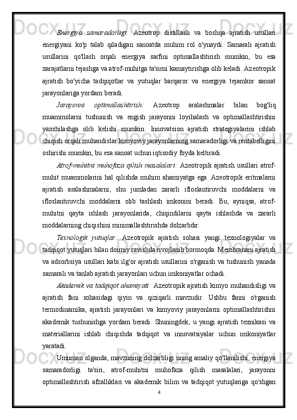 Energiya   samaradorligi:   Azeotrop   distillash   va   boshqa   ajratish   usullari
energiyani   ko'p   talab   qiladigan   sanoatda   muhim   rol   o'ynaydi.   Samarali   ajratish
usullarini   qo'llash   orqali   energiya   sarfini   optimallashtirish   mumkin,   bu   esa
xarajatlarni tejashga va atrof-muhitga ta'sirni kamaytirishga olib keladi. Azeotropik
ajratish   bo'yicha   tadqiqotlar   va   yutuqlar   barqaror   va   energiya   tejamkor   sanoat
jarayonlariga yordam beradi.
Jarayonni   optimallashtirish:   Azeotrop   aralashmalar   bilan   bog'liq
muammolarni   tushunish   va   engish   jarayonni   loyihalash   va   optimallashtirishni
yaxshilashga   olib   kelishi   mumkin.   Innovatsion   ajratish   strategiyalarini   ishlab
chiqish orqali muhandislar kimyoviy jarayonlarning samaradorligi va rentabelligini
oshirishi mumkin, bu esa sanoat uchun iqtisodiy foyda keltiradi.
Atrof-muhitni  muhofaza   qilish   masalalari:   Azeotropik  ajratish   usullari   atrof-
muhit  muammolarini   hal   qilishda  muhim   ahamiyatga  ega. Azeotropik  eritmalarni
ajratish   aralashmalarni,   shu   jumladan   zararli   ifloslantiruvchi   moddalarni   va
ifloslantiruvchi   moddalarni   olib   tashlash   imkonini   beradi.   Bu,   ayniqsa,   atrof-
muhitni   qayta   ishlash   jarayonlarida,   chiqindilarni   qayta   ishlashda   va   zararli
moddalarning chiqishini minimallashtirishda dolzarbdir.
Texnologik   yutuqlar:   Azeotropik   ajratish   sohasi   yangi   texnologiyalar   va
tadqiqot yutuqlari bilan doimiy ravishda rivojlanib bormoqda. Membranani ajratish
va adsorbsiya usullari kabi ilg'or ajratish usullarini o'rganish  va tushunish  yanada
samarali va tanlab ajratish jarayonlari uchun imkoniyatlar ochadi.
Akademik va tadqiqot ahamiyati:   Azeotropik ajratish kimyo muhandisligi va
ajratish   fani   sohasidagi   qiyin   va   qiziqarli   mavzudir.   Ushbu   fanni   o'rganish
termodinamika,   ajratish   jarayonlari   va   kimyoviy   jarayonlarni   optimallashtirishni
akademik   tushunishga   yordam   beradi.   Shuningdek,   u   yangi   ajratish   texnikasi   va
materiallarini   ishlab   chiqishda   tadqiqot   va   innovatsiyalar   uchun   imkoniyatlar
yaratadi.
Umuman olganda, mavzuning dolzarbligi uning amaliy qo'llanilishi, energiya
samaradorligi   ta'siri,   atrof-muhitni   muhofaza   qilish   masalalari,   jarayonni
optimallashtirish   afzalliklari   va   akademik   bilim   va   tadqiqot   yutuqlariga   qo'shgan
4 