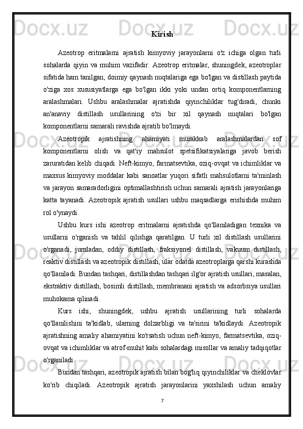 Kirish
Azeotrop   eritmalarni   ajratish   kimyoviy   jarayonlarni   o'z   ichiga   olgan   turli
sohalarda   qiyin   va   muhim   vazifadir.   Azeotrop   eritmalar,   shuningdek,   azeotroplar
sifatida ham tanilgan, doimiy qaynash nuqtalariga ega bo'lgan va distillash paytida
o'ziga   xos   xususiyatlarga   ega   bo'lgan   ikki   yoki   undan   ortiq   komponentlarning
aralashmalari.   Ushbu   aralashmalar   ajratishda   qiyinchiliklar   tug'diradi,   chunki
an'anaviy   distillash   usullarining   o'zi   bir   xil   qaynash   nuqtalari   bo'lgan
komponentlarni samarali ravishda ajratib bo'lmaydi.
Azeotropik   ajratishning   ahamiyati   murakkab   aralashmalardan   sof
komponentlarni   olish   va   qat'iy   mahsulot   spetsifikatsiyalariga   javob   berish
zaruratidan kelib chiqadi. Neft-kimyo, farmatsevtika, oziq-ovqat va ichimliklar va
maxsus   kimyoviy   moddalar   kabi   sanoatlar   yuqori   sifatli   mahsulotlarni   ta'minlash
va jarayon samaradorligini optimallashtirish uchun samarali  ajratish jarayonlariga
katta   tayanadi.   Azeotropik   ajratish   usullari   ushbu   maqsadlarga   erishishda   muhim
rol o'ynaydi.
Ushbu   kurs   ishi   azeotrop   eritmalarni   ajratishda   qo'llaniladigan   texnika   va
usullarni   o'rganish   va   tahlil   qilishga   qaratilgan.   U   turli   xil   distillash   usullarini
o'rganadi,   jumladan,   oddiy   distillash,   fraksiyonel   distillash,   vakuum   distillash,
reaktiv distillash va azeotropik distillash, ular odatda azeotroplarga qarshi kurashda
qo'llaniladi. Bundan tashqari, distillashdan tashqari ilg'or ajratish usullari, masalan,
ekstraktiv distillash, bosimli distillash, membranani ajratish va adsorbsiya usullari
muhokama qilinadi.
Kurs   ishi,   shuningdek,   ushbu   ajratish   usullarining   turli   sohalarda
qo'llanilishini   ta'kidlab,   ularning   dolzarbligi   va   ta'sirini   ta'kidlaydi.   Azeotropik
ajratishning   amaliy   ahamiyatini   ko'rsatish   uchun   neft-kimyo,   farmatsevtika,   oziq-
ovqat va ichimliklar va atrof-muhit kabi sohalardagi misollar va amaliy tadqiqotlar
o'rganiladi.
Bundan tashqari, azeotropik ajratish bilan bog'liq qiyinchiliklar va cheklovlar
ko'rib   chiqiladi.   Azeotropik   ajratish   jarayonlarini   yaxshilash   uchun   amaliy
7 