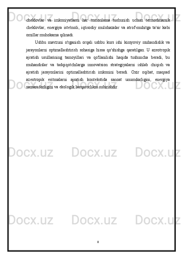 cheklovlar   va   imkoniyatlarni   har   tomonlama   tushunish   uchun   termodinamik
cheklovlar,   energiya   iste'moli,   iqtisodiy   mulohazalar   va   atrof-muhitga   ta'sir   kabi
omillar muhokama qilinadi.
Ushbu   mavzuni   o'rganish   orqali   ushbu   kurs   ishi   kimyoviy   muhandislik   va
jarayonlarni   optimallashtirish   sohasiga   hissa   qo'shishga   qaratilgan.   U   azeotropik
ajratish   usullarining   tamoyillari   va   qo'llanilishi   haqida   tushuncha   beradi,   bu
muhandislar   va   tadqiqotchilarga   innovatsion   strategiyalarni   ishlab   chiqish   va
ajratish   jarayonlarini   optimallashtirish   imkonini   beradi.   Oxir   oqibat,   maqsad
azeotropik   eritmalarni   ajratish   kontekstida   sanoat   unumdorligini,   energiya
samaradorligini va ekologik barqarorlikni oshirishdir.
8