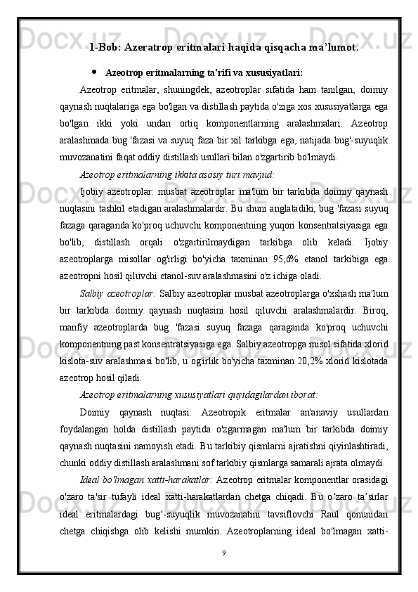 1-Bob: Azeratrop eritmalari haqida qisqacha ma’lumot.
 Azeotrop eritmalarning ta'rifi va xususiyatlari:
Azeotrop   eritmalar,   shuningdek,   azeotroplar   sifatida   ham   tanilgan,   doimiy
qaynash nuqtalariga ega bo'lgan va distillash paytida o'ziga xos xususiyatlarga ega
bo'lgan   ikki   yoki   undan   ortiq   komponentlarning   aralashmalari.   Azeotrop
aralashmada bug 'fazasi  va suyuq faza bir xil tarkibga ega, natijada bug'-suyuqlik
muvozanatini faqat oddiy distillash usullari bilan o'zgartirib bo'lmaydi.
Azeotrop eritmalarning ikkita asosiy turi mavjud:
Ijobiy   azeotroplar:   musbat   azeotroplar   ma'lum   bir   tarkibda   doimiy   qaynash
nuqtasini tashkil etadigan aralashmalardir. Bu shuni anglatadiki, bug 'fazasi suyuq
fazaga qaraganda ko'proq uchuvchi komponentning yuqori konsentratsiyasiga ega
bo'lib,   distillash   orqali   o'zgartirilmaydigan   tarkibga   olib   keladi.   Ijobiy
azeotroplarga   misollar   og'irligi   bo'yicha   taxminan   95,6%   etanol   tarkibiga   ega
azeotropni hosil qiluvchi etanol-suv aralashmasini o'z ichiga oladi.
Salbiy azeotroplar:   Salbiy azeotroplar musbat azeotroplarga o'xshash ma'lum
bir   tarkibda   doimiy   qaynash   nuqtasini   hosil   qiluvchi   aralashmalardir.   Biroq,
manfiy   azeotroplarda   bug   'fazasi   suyuq   fazaga   qaraganda   ko'proq   uchuvchi
komponentning past konsentratsiyasiga ega. Salbiy azeotropga misol sifatida xlorid
kislota-suv aralashmasi bo'lib, u og'irlik bo'yicha taxminan 20,2% xlorid kislotada
azeotrop hosil qiladi.
Azeotrop eritmalarning xususiyatlari quyidagilardan iborat:
Doimiy   qaynash   nuqtasi:   Azeotropik   eritmalar   an'anaviy   usullardan
foydalangan   holda   distillash   paytida   o'zgarmagan   ma'lum   bir   tarkibda   doimiy
qaynash nuqtasini namoyish etadi. Bu tarkibiy qismlarni ajratishni qiyinlashtiradi,
chunki oddiy distillash aralashmani sof tarkibiy qismlarga samarali ajrata olmaydi.
Ideal bo'lmagan xatti-harakatlar:   Azeotrop eritmalar komponentlar orasidagi
o'zaro   ta'sir   tufayli   ideal   xatti-harakatlardan   chetga   chiqadi.   Bu   o zaro   ta sirlarʻ ʼ
ideal   eritmalardagi   bug -suyuqlik   muvozanatini   tavsiflovchi   Raul   qonunidan	
ʻ
chetga   chiqishga   olib   kelishi   mumkin.   Azeotroplarning   ideal   bo'lmagan   xatti-
9