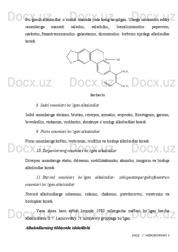 Bu guruh alkoloidlar o’simlik olamida juda keng tarqalgan. Ularga izoxinolin oddiy
unumlariga   mansub   salsolin,   salsolidin,;   benzilizoxinolin-   papaverin,
narkotin,;fenantrenizoxinolin-  galantamin;  diizoxinolin-   berberin  tipidagi   alkoloidlar
kiradi.
B е rb е rin
8.  Indol unumlari bo’lgan alkaloidlar.
Indol unumlariga strixnin, brutsin, rezerpin, aymalin, serpentin, fizostigmin, garmin,
brevikollin, vinkamin, vinblastin, shoxkuya o’simligi alkoloidlari kiradi.
9.  Purin unumlari bo’lgan alkaloidlar.
Purin unumlariga kofein, teobromin, teofillin va boshqa alkoloidlar kiradi.
10.  T е rp е nlarning unumlari bo’lgan alkaloidlar.
Diterpen unumlariga elatin, delsemin, metillikakonitin, akonitin, zongorin va boshqa
alkoloidlar kiradi.
11.  St е roid   unumlari   bo’lgan   alkaloidlar -   siklopentanpergidrofenantren
unumlari bo’lgan alkoloidlar.
Steroid   alkoloidlarga   solasonin,   solanin,   chakonin,   psevdoiervin,   veratrozin   va
boshqalar kiradi.
Yana   shuni   ham   aytish   lozimki   1980   yillargacha   ma'lum   bo’lgan   barcha
alkaloidlarni G.V.Lazur е vskiy 21 ximiyaviy gruppaga bo’lgan.
Alkaloidlarning tibbiyotda ishlatilishi
 PAGE   \* MERGEFORMAT 1 