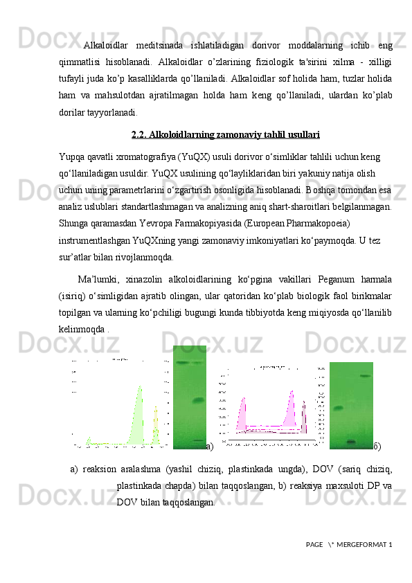 Alkaloidlar   m е ditsinada   ishlatiladigan   dorivor   moddalarning   ichib   eng
qimmatlisi   hisoblanadi.   Alkaloidlar   o’zlarining   fiziologik   ta'sirini   xilma   -   xilligi
tufayli juda ko’p kasalliklarda qo’llaniladi. Alkaloidlar sof holida ham, tuzlar holida
ham   va   mahsulotdan   ajratilmagan   holda   ham   k е ng   qo’llaniladi,   ulardan   ko’plab
dorilar tayyorlanadi.
2.2. Alkoloidlarning zamonaviy tahlil usullari
Yupqa qavatli xromatografiya (YuQX) usuli dorivor o‘simliklar tahlili uchun keng 
qo‘llaniladigan usuldir. YuQX usulining qo‘layliklaridan biri yakuniy natija olish 
uchun uning parametrlarini o‘zgartirish osonligida hisoblanadi. Boshqa tomondan esa
analiz uslublari standartlashmagan va analizning aniq shart-sharoitlari belgilanmagan.
Shunga qaramasdan Yevropa Farmakopiyasida (European Pharmakopoeia) 
instrumentlashgan YuQXning yangi zamonaviy imkoniyatlari ko‘paymoqda. U tez 
sur’atlar bilan rivojlanmoqda. 
Ma’lumki,   xinazolin   alkoloidlarining   ko‘pgina   vakillari   Peganum   harmala
(isiriq)   o‘simligidan   ajratib   olingan,   ular   qatoridan   ko‘plab   biologik   faol   birikmalar
topilgan va ularning ko‘pchiligi bugungi kunda tibbiyotda keng miqiyosda qo‘llanilib
kelinmoqda .
а)  б)
  a)   reaksion   aralashma   (yashil   chiziq,   plastinkada   ungda),   DOV   (sariq   chiziq,
plastinkada  chapda)   bilan  taqqoslangan,  b)   reaksiya   maxsuloti  DP  va
DOV bilan taqqoslangan.
 PAGE   \* MERGEFORMAT 1 