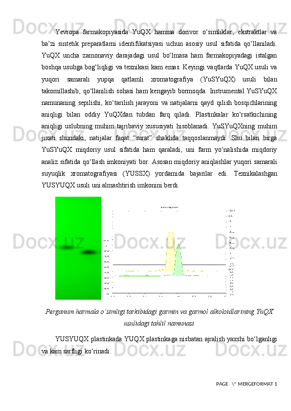 Yevropa   farmakopiyasida   YuQX   hamma   dorivor   o‘simliklar,   ekstraktlar   va
ba’zi   sintetik   preparatlarni   identifikatsiyasi   uchun   asosiy   usul   sifatida   qo‘llaniladi.
YuQX   uncha   zamonaviy   darajadagi   usul   bo‘lmasa   ham   farmakopiyadagi   istalgan
boshqa usubga bog‘liqligi va texnikasi kam emas. Keyingi vaqtlarda YuQX usuli va
yuqori   samarali   yupqa   qatlamli   xromatografiya   (YuSYuQX)   usuli   bilan
takomillashib,  qo‘llanilish  sohasi   ham  kengayib  bormoqda.  Instrumental  YuSYuQX
namunaning   sepilishi,   ko‘tarilish   jarayoni   va   natijalarni   qayd   qilish   bosqichlarining
aniqligi   bilan   oddiy   YuQXdan   tubdan   farq   qiladi.   Plastinkalar   ko‘rsatkichining
aniqligi   uslubning   muhim   tajribaviy   xususiyati   hisoblanadi.   YuSYuQXning   muhim
jixati   shundaki,   natijalar   faqat   “surat”   shaklida   taqqoslanmaydi.   Shu   bilan   birga
YuSYuQX   miqdoriy   usul   sifatida   ham   qaraladi,   uni   farm   yo‘nalishida   miqdoriy
analiz sifatida qo‘llash imkoniyati bor. Asosan miqdoriy aniqlashlar yuqori samarali
suyuqlik   xromatografiyasi   (YUSSX)   yordamida   bajarilar   edi.   Texnikalashgan
YUSYUQX usuli uni almashtirish imkonini berdi.
Perganum harmala o’simligi tarkibidagi garmin va garmol alkoloidlarining YuQX
usulidagi tahlil namunasi
YUSYUQX plastinkada YUQX plastinkaga nisbatan ajralish yaxshi bo‘lganligi
va kam sarfligi ko‘rinadi.
 PAGE   \* MERGEFORMAT 1 