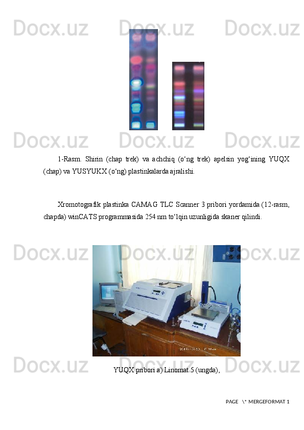         
1-Rasm.   Shirin   (chap   trek)   va   achchiq   (o‘ng   trek)   apelsin   yog‘ining   YUQX
(chap) va YUSYUKX (o‘ng) plastinkalarda ajralishi.
Xromotografik plastinka CAMAG TLC Scanner 3 pribori yordamida (12-rasm,
chapda) winCATS programmasida 254 nm to‘lqin uzunligida skaner qilindi.
YUQX pribori a) Linomat 5 (ungda),
 PAGE   \* MERGEFORMAT 1 