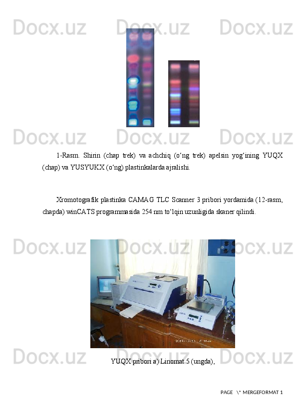 1-Rasm.   Shirin   (chap   trek)   va   achchiq   (o‘ng   trek)   apelsin   yog‘ining   YUQX
(chap) va YUSYUKX (o‘ng) plastinkalarda ajralishi.
Xromotografik plastinka CAMAG TLC Scanner 3 pribori yordamida (12-rasm,
chapda) winCATS programmasida 254 nm to‘lqin uzunligida skaner qilindi.
YUQX pribori a) Linomat 5 (ungda),
 PAGE   \* MERGEFORMAT 1