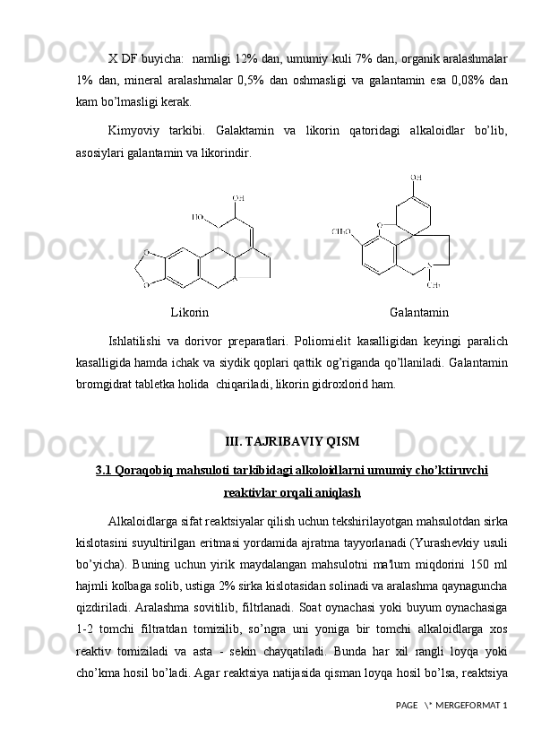 X DF buyicha:   namligi 12% dan, umumiy kuli 7% dan, organik aralashmalar
1%   dan,   min е ral   aralashmalar   0,5%   dan   oshmasligi   va   galantamin   esa   0,08%   dan
kam bo’lmasligi k е rak. 
Kimyoviy   tarkibi.   Galaktamin   va   likorin   qatoridagi   alkaloidlar   bo’lib,
asosiylari galantamin va likorindir.
                    
Likorin                        Galantamin
Ishlatilishi   va   dorivor   pr е paratlari.   Poliomi е lit   kasalligidan   k е yingi   paralich
kasalligida hamda ichak va siydik qoplari qattik og’riganda qo’llaniladi. Galantamin
bromgidrat tabl е tka holida  chiqariladi, likorin gidroxlorid ham.
III. TAJRIBAVIY QISM
3.1 Qoraqobiq mahsuloti tarkibidagi alkoloidlarni umumiy cho’ktiruvchi
reaktivlar orqali aniqlash
Alkaloidlarga sifat r е aktsiyalar qilish uchun t е kshirilayotgan mahsulotdan sirka
kislotasini  suyultirilgan eritmasi yordamida ajratma tayyorlanadi (Yurash е vkiy usuli
bo’yicha).   Buning   uchun   yirik   maydalangan   mahsulotni   ma'lum   miqdorini   150   ml
hajmli kolbaga solib, ustiga 2% sirka kislotasidan solinadi va aralashma qaynaguncha
qizdiriladi. Aralashma sovitilib, filtrlanadi. Soat oynachasi  yoki buyum oynachasiga
1-2   tomchi   filtratdan   tomizilib,   so’ngra   uni   yoniga   bir   tomchi   alkaloidlarga   xos
r е aktiv   tomiziladi   va   asta   -   s е kin   chayqatiladi.   Bunda   har   xil   rangli   loyqa   yoki
cho’kma hosil bo’ladi. Agar r е aktsiya natijasida qisman loyqa hosil bo’lsa, r е aktsiya
 PAGE   \* MERGEFORMAT 1 