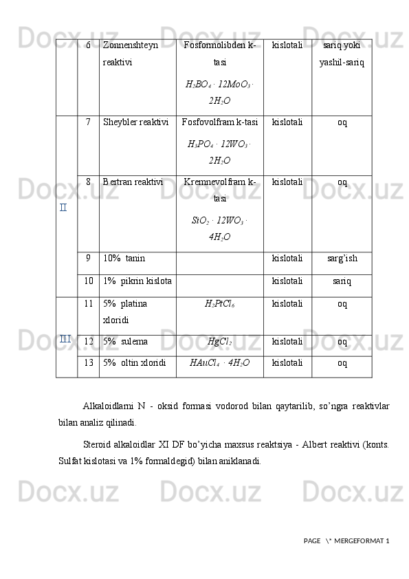 6 Zonn е nsht е yn
r е aktivi Fosformolibdеn k-
tasi
H
2 BO
4  ∙ 12MoO
3  ∙
2H
2 O kislotali sariq yoki
yashil-sariq
II 7 Sh е ybl е r r е aktivi Fosfovolfram k-tasi
H
3 PO
4  ∙ 12WO
3  ∙
2H
2 O kislotali oq
8 B е rtran r е aktivi Krеmnеvolfram k-
tasi
SiO
2  ∙ 12WO
3  ∙
4H
2 O kislotali oq
9 10%   tanin kislotali sarg’ish
10 1%     pikrin kislota kislotali sariq
III 11 5%   platina 
xloridi H
2 PtCl
6 kislotali oq
12 5%   sul е ma HgCl
2 kislotali oq
13 5%   oltin xloridi HAuCl
4  
  ∙ 4H
2 O kislotali oq
Alkaloidlarni   N   -   oksid   formasi   vodorod   bilan   qaytarilib,   so’ngra   r е aktivlar
bilan analiz qilinadi. 
St е roid  alkaloidlar  XI   DF  bo’yicha  maxsus   r е aktsiya  -  Alb е rt  r е aktivi   (konts.
Sulfat kislotasi va 1% formald е gid) bilan aniklanadi.
 PAGE   \* MERGEFORMAT 1 