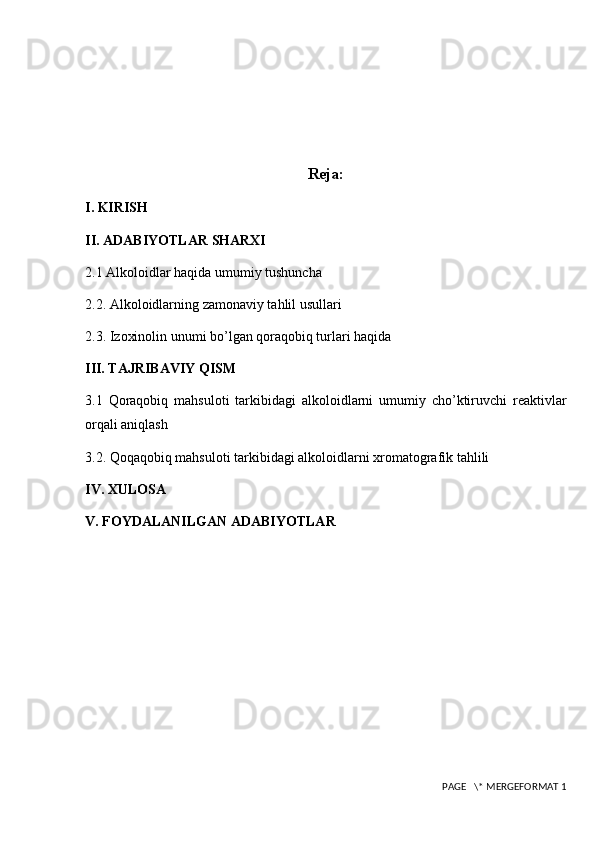 Reja:
I. KIRISH
II. ADABIYOTLAR SHARXI
2.1 Alkoloidlar haqida umumiy tushuncha 
2.2. Alkoloidlarning zamonaviy tahlil usullari
2.3. Izoxinolin unumi bo’lgan qoraqobiq turlari haqida
III. TAJRIBAVIY QISM
3.1   Qoraqobiq   mahsuloti   tarkibidagi   alkoloidlarni   umumiy   cho’ktiruvchi   reaktivlar
orqali aniqlash
3.2. Qoqaqobiq mahsuloti tarkibidagi alkoloidlarni xromatografik tahlili
IV. XULOSA
V. FOYDALANILGAN ADABIYOTLAR
 PAGE   \* MERGEFORMAT 1 