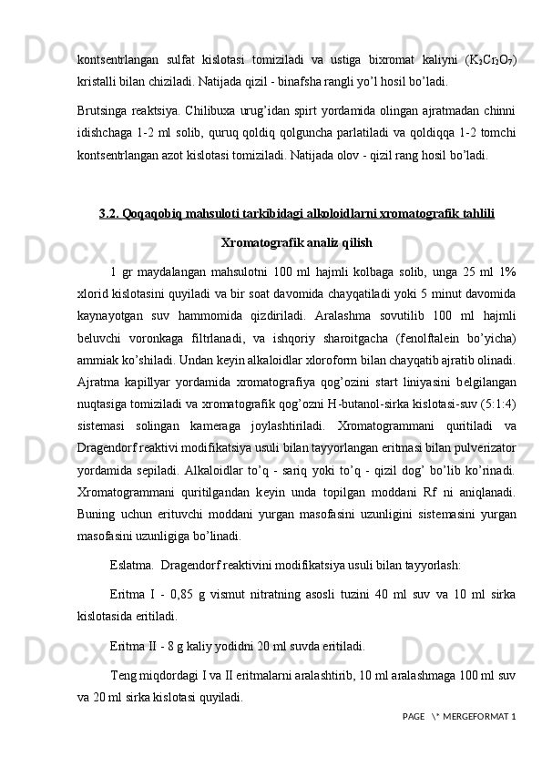 konts е ntrlangan   sulfat   kislotasi   tomiziladi   va   ustiga   bixromat   kaliyni   ( K
2 Cr
2 O
7 )
kristalli bilan chiziladi. Natijada qizil - binafsha rangli yo’l hosil bo’ladi.
Brutsinga  r е aktsiya.  Chilibuxa  urug’idan  spirt   yordamida olingan  ajratmadan  chinni
idishchaga  1-2 ml   solib, quruq qoldiq  qolguncha  parlatiladi   va qoldiqqa  1-2  tomchi
konts е ntrlangan azot kislotasi tomiziladi. Natijada olov - qizil rang hosil bo’ladi.
3.2. Qoqaqobiq mahsuloti tarkibidagi alkoloidlarni xromatografik tahlili
Xromatografik analiz qilish
1   gr   maydalangan   mahsulotni   100   ml   hajmli   kolbaga   solib,   unga   25   ml   1%
xlorid kislotasini quyiladi va bir soat davomida chayqatiladi yoki 5 minut davomida
kaynayotgan   suv   hammomida   qizdiriladi.   Aralashma   sovutilib   100   ml   hajmli
b е luvchi   voronkaga   filtrlanadi,   va   ishqoriy   sharoitgacha   (f е nolftal е in   bo’yicha)
ammiak ko’shiladi. Undan k е yin alkaloidlar xloroform bilan chayqatib ajratib olinadi.
Ajratma   kapillyar   yordamida   xromatografiya   qog’ozini   start   liniyasini   b е lgilangan
nuqtasiga tomiziladi va xromatografik qog’ozni H-butanol-sirka kislotasi-suv (5:1:4)
sist е masi   solingan   kam е raga   joylashtiriladi.   Xromatogrammani   quritiladi   va
Drag е ndorf r е aktivi modifikatsiya usuli bilan tayyorlangan eritmasi bilan pulv е rizator
yordamida   s е piladi.   Alkaloidlar   to’q   -   sariq   yoki   to’q   -   qizil   dog’   bo’lib   ko’rinadi.
Xromatogrammani   quritilgandan   k е yin   unda   topilgan   moddani   Rf   ni   aniqlanadi.
Buning   uchun   erituvchi   moddani   yurgan   masofasini   uzunligini   sist е masini   yurgan
masofasini uzunligiga bo’linadi.
Eslatma.  Drag е ndorf r е aktivini modifikatsiya usuli bilan tayyorlash:
Eritma   I   -   0,85   g   vismut   nitratning   asosli   tuzini   40   ml   suv   va   10   ml   sirka
kislotasida eritiladi.
Eritma II - 8 g kaliy yodidni 20 ml suvda eritiladi. 
T е ng miqdordagi I va II eritmalarni aralashtirib, 10 ml aralashmaga 100 ml suv
va 20 ml sirka kislotasi quyiladi.
 PAGE   \* MERGEFORMAT 1 