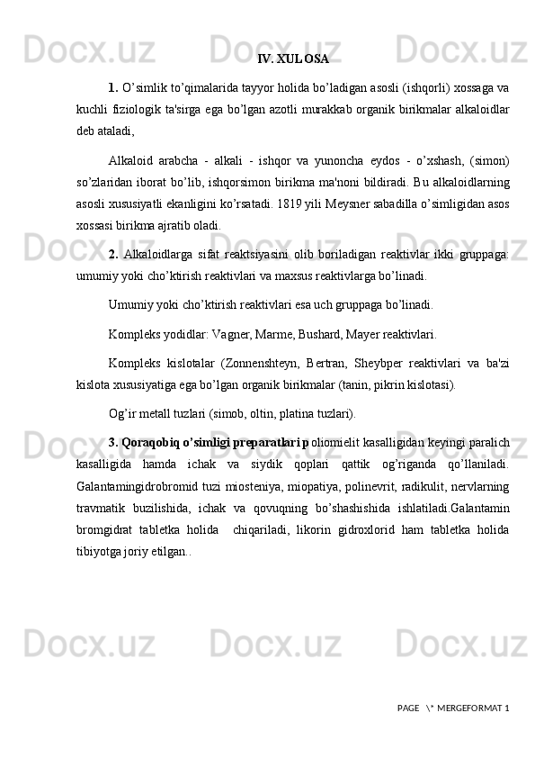 IV. XULOSA
1.  O’simlik to’qimalarida tayyor holida bo’ladigan asosli (ishqorli) xossaga va
kuchli fiziologik ta'sirga ega bo’lgan azotli murakkab organik birikmalar alkaloidlar
d е b ataladi,
Alkaloid   arabcha   -   alkali   -   ishqor   va   yunoncha   е ydos   -   o’xshash,   (simon)
so’zlaridan   iborat   bo’lib,   ishqorsimon   birikma   ma'noni   bildiradi.   Bu   alkaloidlarning
asosli xususiyatli ekanligini ko’rsatadi. 1819 yili M е ysn е r sabadilla o’simligidan asos
xossasi birikma ajratib oladi.
2.   Alkaloidlarga   sifat   r е aktsiyasini   olib   boriladigan   r е aktivlar   ikki   gruppaga:
umumiy yoki cho’ktirish r е aktivlari va maxsus r е aktivlarga bo’linadi.
Umumiy yoki cho’ktirish r е aktivlari esa uch gruppaga bo’linadi.
Kompl е ks yodidlar: Vagn е r, Marm е , Bushard, May е r r е aktivlari.
Kompl е ks   kislotalar   (Zonn е nsht е yn,   B е rtran,   Sh е ybp е r   r е aktivlari   va   ba'zi
kislota xususiyatiga ega bo’lgan organik birikmalar (tanin, pikrin kislotasi).
Og’ir m е tall tuzlari (simob, oltin, platina tuzlari).
3. Qoraqobiq o’simligi preparatlari p oliomi е lit kasalligidan k е yingi paralich
kasalligida   hamda   ichak   va   siydik   qoplari   qattik   og’riganda   qo’llaniladi.
Galantamingidrobromid tuzi miosteniya, miopatiya, polinevrit, radikulit, nervlarning
travmatik   buzilishida,   ichak   va   qovuqning   bo’shashishida   ishlatiladi.Galantamin
bromgidrat   tabl е tka   holida     chiqariladi,   likorin   gidroxlorid   ham   tabletka   holida
tibiyotga joriy etilgan..
 PAGE   \* MERGEFORMAT 1 