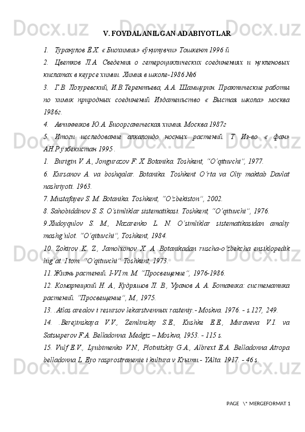 V. FOYDALANILGAN ADABIYOTLAR
1. Турақулов   Ё . Х . «  Биохимия » « ўқитувчи »  Тошкент  1996  й
2. Цветков   Л.А.   Сведения   о   гетероциклических   соединениях   и   нукленовых
кислатах в кеурсе химии.  Химия в школе-1986 №6
3. Г.В. Лозуревский, И.В.Терентъева, А.А. Шамшурин. Практические работы
по   химик   природных   соединений   Издатеиъство   «   Выстая   школа»   москва
1986г.
4. Авчинников Ю.А. Биоорганическая химия.  Москва 1987г
5. Итоги   исследование   алкалоидо   носных   растений.   Т   Из-во   «   фан»
АН.Р.узбекистан 1995 .
1. Burigin V. A., Jongurazov F. X. Botanika. Toshkent, “O‘qituvchi”, 1977.
6.   Kursanov   A.   va   boshqalar.   Botanika.   Toshkent   O‘rta   va   Oliy   maktab   Davlat
nashriyoti. 1963.
7.  Mustafayev S. M. Botanika. Toshkent, “O‘zbekiston”, 2002.
8.  Sahobiddinov S. S. O‘simliklar sistematikasi. Toshkent, “O‘qituvchi”, 1976.
9. Xudoyqulov   S.   M.,   Nazarenko   L.   N.   O‘simliklar   sistematikasidan   amaliy
mashg‘ulot. “O‘qituvchi”, Toshkent, 1984.
10.   Zokirov   K.   Z.,   Jamolxonov   X.   A.   Botanikadan   ruscha-o‘zbekcha   ensiklopedik
lug‘at. I tom. “O‘qituvchi” Toshkent, 1973.
11. Жизнь растений. I-VI т. М. “Просвещение”, 1976-1986.
12. Комарницкий Н. А., Кудряшов Л. В., Уранов А. А. Ботаника: систематика
растений.  “Просвещение”, М., 1975.
1 3.  . Atlas  arealov i resursov lekarstvenn ы x rasteniy. - Moskva. 1976. - s.127, 249.
14.   .Berejinskaya   V.V.,   Zemlinskiy   S.E.,   Kushke   E.E.,   Muraveva   V.I.   va
Satsыperov F.A. Belladonna. Medgiz – Moskva, 1953. - 115 s.
15.   Vulf   E.V.,   Lyubimenko   V.N.,   Plotnitskiy   G.A.,   Albrext   E.A.   Belladonna   Atropa
belladonna L. Eyo rasprostranenie i kultura v Krыmu.- YAlta. 1917. - 46 s.
 PAGE   \* MERGEFORMAT 1 