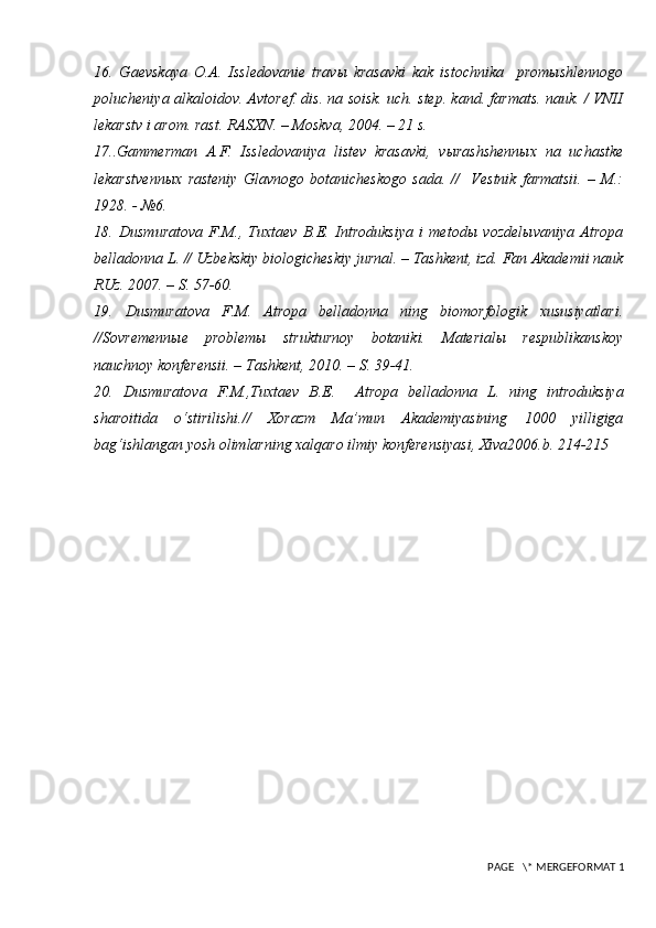 16.   Gaevskaya   O.A.   Issledovanie   travы   krasavki   kak   istochnika     promыshlennogo
polucheniya alkaloidov. Avtoref. dis. na soisk. uch. step. kand. farmats. nauk. / VNII
lekarstv i arom. rast. RASXN. – Moskva, 2004. – 21 s.
17..Gammerman   A.F.   Issledovaniya   listev   krasavki,   vыrashshennыx   na   uchastke
lekarstvennыx   rasteniy   Glavnogo   botanicheskogo   sada.   //     Vestnik   farmatsii.   –   M.:
1928. - №6.
18.   Dusmuratova   F.M.,   Tuxtaev   B.E.   Introduksiya   i   metodы   vozdelыvaniya   Atropa
belladonna L. // Uzbekskiy biologicheskiy jurnal. – Tashkent, izd. Fan Akademii nauk
RUz. 2007. – S. 57-60. 
19.   Dusmuratova   F.M.   Atropa   belladonna   ning   biomorfologik   xususiyatlari.
//Sovremennыe   problemы   strukturnoy   botaniki.   Materialы   respublikanskoy
nauchnoy konferensii. – Tashkent, 2010. – S. 39-41. 
20.   Dusmuratova   F.M. ,Tuxtaev   B.E.     Atropa   belladonna   L.   ning   introduksiya
sharoitida   o‘stirilishi .//   Xorazm   Ma’mun   Akademiyasining   1000   yilligiga
bag‘ishlangan yosh olimlarning xalqaro ilmiy konferensiyasi, Xiva2006.b. 214-215
 PAGE   \* MERGEFORMAT 1 