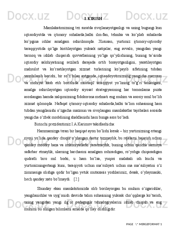 I. KIRISH
             Mamlakatimizning tez suratda rivojlanayotganligi va uning bugungi kun
iqtisodiyotda   va   ijtimoiy   sohalarda,balki   ilm-fan,   tehnika   va   ko’plab   sohalarda
ko’pgina   ishlar   amalgam   oshirilmoqda.   Xususan,   yurtimiz   ijtimoiy-iqtisodiy
taraqqiyotida   qo’lga   kiritilayotgan   yuksak   natijalar,   eng   avvalo,   yangidan   yangi
tarmoq   va   ishlab   chiqarish   quvvatlarining   yo’lga   qo’yilishining,   buning   ta’sirida
iqtisodiy   salohiyatining   sezilarli   darajada   ortib   borayotganligini,   yaratilayotgan
mahsulot   va   ko’rsatilayotgan   xizmat   turlarining   ko’payib   sifatining   tubdan
yaxshilanib   borishi,   bir   so’z   bilan   aytganda,   iqtisodoyotimizning   yangicha   mazmun
va   mohiyat   kasb   etib   borishida   mustaqil   taraqqiyot   yo’lining   to’g’ri   tanlangani,
amalga   oshirilayotgan   iqtisodiy   siyosat   strategiyasining   har   tomonlama   puxta
asoslangan hamda xalqimizning fidokorona mehnati eng muhim va asosiy omil bo’lib
xizmat   qilmoqda.   Nafaqat   ijtimoiy-iqtisodiy   sohalarda,balki   ta’lim   sohasining   ham
tubdan yangilanishi o’zgacha mazmun va rivojlangan mamlakatlar tajribalari asosida
yangicha o’zbek modelining shakllanishi ham bunga asos bo’ladi. 
Birinchi p rezidentimiz I.A.Karimov takidlashicha:
Hammamizga teran bir haqiqat ayon bo’lishi kerak – biz yurtimizning ertangi
rivoji yo’lida qanday chuqur o’ylangan dastur tuzmaylik, bu rejalarni bajarish uchun
qanday   moddiy   baza   va   imkoniyatlarki   yaratmaylik,   buning   uchun   qancha   sarmoya
safarbar   etmaylik,   ularning   barchasini   amalgam   oshiradigan,   ro’yobga   chiqaradigan
qudratli   biro   mil   borki,   u   ham   bo’lsa,   yuqori   malakali   ish   kuchi   va
yurtimizningertangi   kuni,   taraqiyoti   uchun   ma’suliyati   uchun   ma   ma’suliyatini   o’z
zimmasiga   olishga   qodir   bo’lgan   yetuk   mutaxasis   yoshlarimiz,   desak,   o’ylaymanki,
hech qanday xato bo’lmaydi.   [2.]
Shunday   ekan   mamlakitimizda   olib   borilayorgan   bu   muhim   o’zgarishlar,
yangilanishlar  va uyg’onish davrida talim sohasining  yuksak cho’qqilarga ko’tarish,
uning   yangidan   yangi   ilg’or   pedagogik   tehnalogiyalarini   ishlab   chiqish   va   eng
muhimi bu olingan bilimlarni amalda qo’llay olishligidir. 
 PAGE   \* MERGEFORMAT 1 