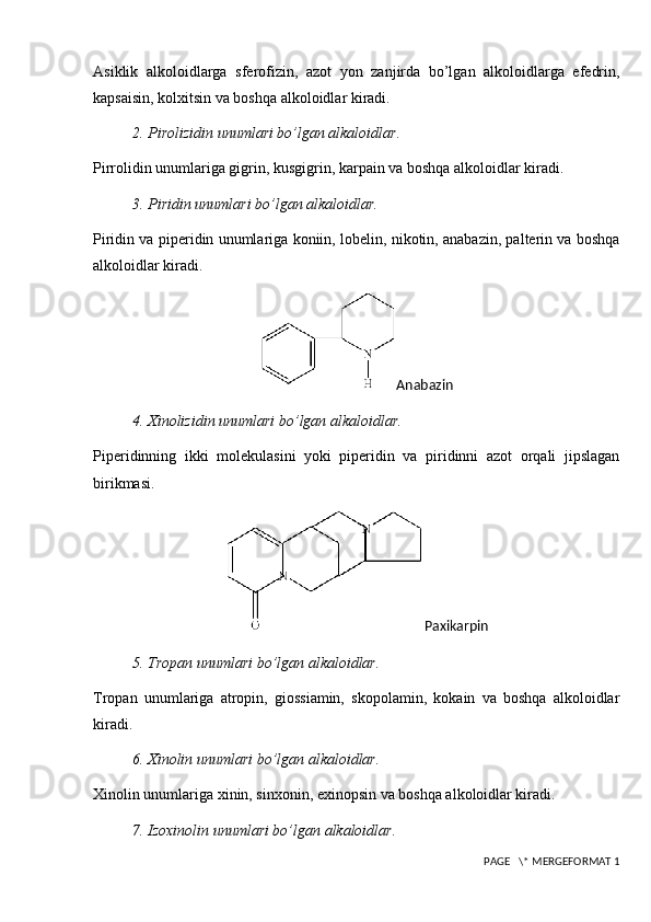 Asiklik   alkoloidlarga   sferofizin,   azot   yon   zanjirda   bo’lgan   alkoloidlarga   efedrin,
kapsaisin, kolxitsin va boshqa alkoloidlar kiradi.
2.  Pirolizidin unumlari bo’lgan alkaloidlar.
Pirrolidin unumlariga gigrin, kusgigrin, karpain va boshqa alkoloidlar kiradi.
3.  Piridin unumlari bo’lgan alkaloidlar.
Piridin va piperidin unumlariga koniin, lobelin, nikotin, anabazin, palterin va boshqa
alkoloidlar kiradi.
Anabazin
4.  Xinolizidin unumlari bo’lgan alkaloidlar.
Piperidinning   ikki   molekulasini   yoki   piperidin   va   piridinni   azot   orqali   jipslagan
birikmasi.  
Paxikarpin
5.  Tropan unumlari bo’lgan alkaloidlar.
Tropan   unumlariga   atropin,   giossiamin,   skopolamin,   kokain   va   boshqa   alkoloidlar
kiradi.
6.  Xinolin unumlari bo’lgan alkaloidlar.
Xinolin unumlariga xinin, sinxonin, exinopsin va boshqa alkoloidlar kiradi.
7.  Izoxinolin unumlari bo’lgan alkaloidlar.
 PAGE   \* MERGEFORMAT 1 