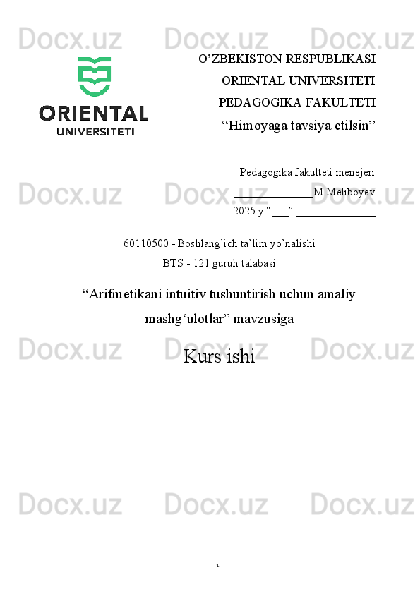 1O’ZBEKISTON RESPUBLIKASI 
ORIENTAL UNIVERSITETI
PEDAGOGIKA FAKULTETI
“Himoyaga tavsiya etilsin”
Pedagogika fakulteti menejeri
                                 ______________M.Meliboyev
2025 y “___” ______________
60110500 - Boshlang’ich ta’lim yo’nalishi
BTS - 121 guruh talabasi
“ Arifmetikani intuitiv tushuntirish uchun amaliy
mashg ulotlarʻ ” mavzusiga
Kurs ishi 