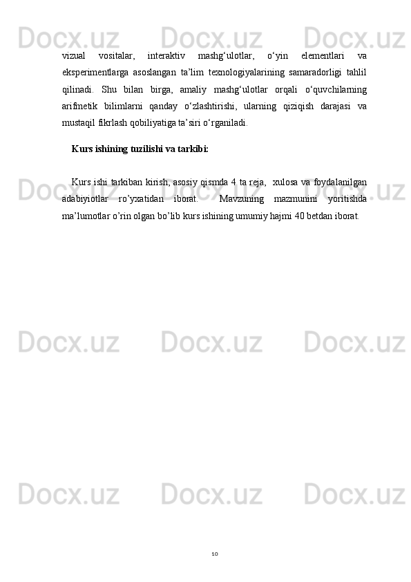 10vizual   vositalar,   interaktiv   mashg‘ulotlar,   o‘yin   elementlari   va
eksperimentlarga   asoslangan   ta’lim   texnologiyalarining   samaradorligi   tahlil
qilinadi.   Shu   bilan   birga,   amaliy   mashg‘ulotlar   orqali   o‘quvchilarning
arifmetik   bilimlarni   qanday   o‘zlashtirishi,   ularning   qiziqish   darajasi   va
mustaqil fikrlash qobiliyatiga ta’siri o‘rganiladi.
Kurs ishining tuzilishi va tarkibi:
Kurs ishi tarkiban kirish, asosiy qismda 4 ta reja,   xulosa va foydalanilgan
adabiyiotlar   ro’yxatidan   iborat.     Mavzuning   mazmunini   yoritishda
ma’lumotlar o’rin olgan bo’lib kurs ishining umumiy hajmi 40 betdan iborat. 