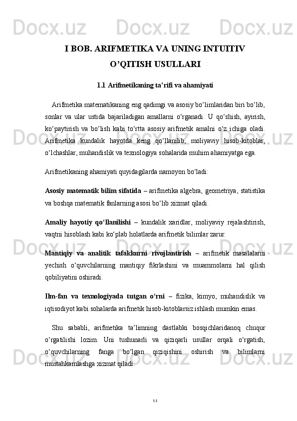 11I BOB. ARIFMETIKA VA UNING INTUITIV
O’QITISH USULLARI
1.1 Arifmetikaning ta’rifi va ahamiyati
Arifmetika matematikaning eng qadimgi va asosiy bo‘limlaridan biri bo‘lib,
sonlar   va   ular   ustida   bajariladigan   amallarni   o‘rganadi.   U   qo‘shish,   ayirish,
ko‘paytirish   va   bo‘lish   kabi   to‘rtta   asosiy   arifmetik   amalni   o‘z   ichiga   oladi.
Arifmetika   kundalik   hayotda   keng   qo‘llanilib,   moliyaviy   hisob-kitoblar,
o‘lchashlar, muhandislik va texnologiya sohalarida muhim ahamiyatga ega.
Arifmetikaning ahamiyati quyidagilarda namoyon bo‘ladi:
Asosiy matematik bilim sifatida   – arifmetika algebra, geometriya, statistika
va boshqa matematik fanlarning asosi bo‘lib xizmat qiladi.
Amaliy   hayotiy   qo‘llanilishi   –   kundalik   xaridlar,   moliyaviy   rejalashtirish,
vaqtni hisoblash kabi ko‘plab holatlarda arifmetik bilimlar zarur.
Mantiqiy   va   analitik   tafakkurni   rivojlantirish   –   arifmetik   masalalarni
yechish   o‘quvchilarning   mantiqiy   fikrlashini   va   muammolarni   hal   qilish
qobiliyatini oshiradi.
Ilm-fan   va   texnologiyada   tutgan   o‘rni   –   fizika,   kimyo,   muhandislik   va
iqtisodiyot kabi sohalarda arifmetik hisob-kitoblarsiz ishlash mumkin emas.
Shu   sababli,   arifmetika   ta’limning   dastlabki   bosqichlaridanoq   chuqur
o‘rgatilishi   lozim.   Uni   tushunarli   va   qiziqarli   usullar   orqali   o‘rgatish,
o‘quvchilarning   fanga   bo‘lgan   qiziqishini   oshirish   va   bilimlarni
mustahkamlashga xizmat qiladi. 